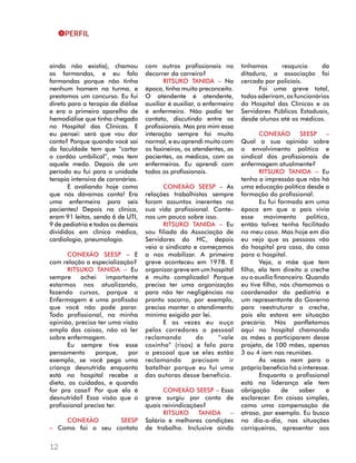 PERFIL 
ainda não existia), chamou 
as formandas, e eu falo 
formandas porque não tinha 
nenhum homem na turma, e 
prestamos um concurso. Eu fui 
direto para a terapia de diálise 
e era o primeiro aparelho de 
hemodiálise que tinha chegado 
no Hospital das Clínicas. E 
eu pensei: será que vou dar 
conta? Porque quando você sai 
da faculdade tem que “cortar 
o cordão umbilical”, mas tem 
aquele medo. Depois de um 
período eu fui para a unidade 
terapia intensiva de coronárias. 
12 
E avaliando hoje como 
que nós dávamos conta! Era 
uma enfermeira para seis 
pacientes! Depois na clínica, 
eram 91 leitos, sendo 6 de UTI, 
9 de pediatria e todos os demais 
divididos em clínica médica, 
cardiologia, pneumologia. 
CONEXÃO SEESP – E 
com relação a especialização? 
RITSUKO TANIDA – Eu 
sempre achei importante 
estarmos nos atualizando, 
fazendo cursos, porque a 
Enfermagem é uma profissão 
que você não pode parar. 
Todo profissional, na minha 
opinião, precisa ter uma visão 
ampla das coisas, não só ler 
sobre enfermagem. 
Eu sempre tive esse 
pensamento porque, por 
exemplo, se você pega uma 
criança desnutrida enquanto 
está no hospital recebe a 
dieta, os cuidados, e quando 
for pra casa? Por que ela é 
desnutrida? Essa visão que o 
profissional precisa ter. 
CONEXÃO SEESP 
– Como foi o seu contato 
com outros profissionais no 
decorrer da carreira? 
RITSUKO TANIDA – Na 
época, tinha muito preconceito. 
O atendente é atendente, 
auxiliar é auxiliar, o enfermeiro 
é enfermeiro. Não podia ter 
contato, discutindo entre os 
profissionais. Mas pra mim essa 
interação sempre foi muito 
normal, e eu aprendi muito com 
os faxineiros, os atendentes, os 
pacientes, os médicos, com os 
enfermeiros. Eu aprendi com 
todos os profissionais. 
CONEXÃO SEESP – As 
relações trabalhistas sempre 
foram assuntos inerentes na 
sua vida profissional. Conte-nos 
um pouco sobre isso. 
RITSUKO TANIDA – Eu 
sou filiada da Associação de 
Servidores do HC, depois 
veio o sindicato e começamos 
a nos mobilizar. A primeira 
greve aconteceu em 1978. E 
organizar greve em um hospital 
é muito complicado! Porque 
precisa ter uma organização 
para não ter negligências no 
pronto socorro, por exemplo, 
precisa manter o atendimento 
mínimo exigido por lei. 
E as vezes eu ouço 
pelos corredores o pessoal 
reclamando do “vale 
coxinha” (risos) e falo para 
o pessoal que se eles estão 
reclamando precisam ir 
batalhar porque eu fui uma 
das autoras desse benefício. 
CONEXÃO SEESP – Essa 
greve surgiu por conta de 
quais reivindicações? 
RITSUKO TANIDA – 
Salário e melhores condições 
de trabalho. Inclusive ainda 
tínhamos resquício da 
ditadura, a associação foi 
cercada por policiais. 
Foi uma greve total, 
todos aderiram, os funcionários 
do Hospital das Clínicas e os 
Servidores Públicos Estaduais, 
desde alunos até os médicos. 
CONEXÃO SEESP – 
Qual a sua opinião sobre 
o envolvimento político e 
sindical dos profissionais de 
enfermagem atualmente? 
RITSUKO TANIDA – Eu 
tenho a impressão que não há 
uma educação política desde a 
formação do profissional. 
Eu fui formada em uma 
época em que o país vivia 
esse movimento político, 
então talvez tenha facilitado 
no meu caso. Mas hoje em dia 
eu vejo que as pessoas vão 
do hospital pra casa, da casa 
para o hospital. 
Veja, a mãe que tem 
filho, ela tem direito a creche 
ou o auxílio financeiro. Quando 
eu tive filho, nós chamamos o 
coordenador da pediatria e 
um representante do Governo 
para reestruturar a creche, 
pois ela estava em situação 
precária. Nós panfletamos 
aqui no hospital chamando 
as mães a participarem desse 
projeto, de 100 mães, apenas 
3 ou 4 iam nas reuniões. 
Às vezes nem para o 
próprio benefício há o interesse. 
Enquanto o profissional 
está na liderança ele tem 
obrigação de saber e 
esclarecer. Em coisas simples, 
como uma compensação de 
atraso, por exemplo. Eu busco 
no dia-a-dia, nas situações 
corriqueiras, apresentar aos 
 
