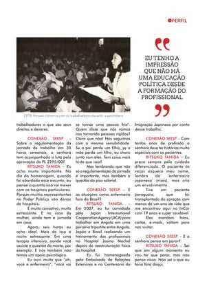 PERFIL 
trabalhadores o que são seus 
direitos e deveres. 
CONEXÃO SEESP – 
Sobre a regulamentação da 
jornada de trabalho em 30 
horas semanais, a senhora 
tem acompanhado a luta pela 
aprovação do PL 2295/00? 
RITSUKO TANIDA – Eu 
acho muito importante. No 
dia da homenagem, quando 
foi abordado esse assunto, eu 
pensei o quanto isso vai mexer 
com os hospitais particulares. 
Porque muitos representantes 
no Poder Público são donos 
de hospitais. 
É muito cansativo, muito 
estressante. E no caso da 
mulher, ainda tem a jornada 
em casa. 
Agora, seis horas eu 
acho ideal. Mais do isso é 
muito estressante. Em uma 
terapia intensiva, aonde você 
assiste a questão da morte, por 
exemplo. E nós também não 
temos um apoio psicológico. 
Eu ouvi muito que “ah, 
você é enfermeira”, “você vai 
se tornar uma pessoa fria”. 
Quem disse que nós vamos 
nos tornando pessoas rígidas? 
Claro que não! Nós seguimos 
com a mesma sensibilidade. 
Se o pai perde um filho, se a 
mãe perde um filho, eu choro 
junto com eles. Tem coisa mais 
triste que isso? 
Mas lembrando que não 
só a regulamentação da jornada 
é importante, mas também a 
questão do piso salarial. 
CONEXÃO SEESP – E 
as atuações como enfermeira 
fora do Brasil? 
RITSUKO TANIDA – 
Em 2007, eu fui convidada 
pela Japan International 
Cooperation Agency (JICA) para 
trabalhar em Angola em uma 
parceria tripartite entre Angola, 
Japão e Brasil realizando um 
treinamento dos profissionais 
no Hospital Josina Machel 
depois da reestruturação física 
do hospital. 
Eu fui homenageada 
pela Embaixada de Relações 
Exteriores e no Centenário da 
Imigração Japonesa por conta 
desse trabalho. 
CONEXÃO SEESP – Com 
tantos anos de profissão a 
senhora deve ter histórias muito 
especiais com os pacientes. 
RITSUKO TANIDA – Eu 
prezo sempre pelo cuidado 
diferenciado. O paciente às 
vezes esquece meu nome, 
lembra da ‘enfermeira 
japonesa’ (risos), mas cria 
um envolvimento. 
Tive um paciente 
paraguaio, que foi 
transplantado do coração com 
menos de um ano de vida que 
me encontrou aqui no InCor 
com 19 anos e super saudável. 
Eles mandam fotos, 
cartas, e-mails, voltam para 
nos visitar. 
CONEXÃO SEESP – E a 
senhora pensa em parar? 
RITSUKO TANIDA – Sei 
que em algum momento eu 
vou ter que parar, mas não 
penso nisso. Não sei o que eu 
faria fora daqui. 
1978: Ritsuko conversa com os trabalhadores durante a assembleia 
EU TENHO A 
IMPRESSÃO 
QUE NÃO HÁ 
UMA EDUCAÇÃO 
POLÍTICA DESDE 
A FORMAÇÃO DO 
PROFISSIONAL 
 