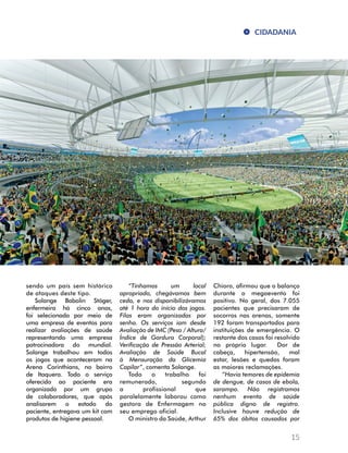 CIDADANIA 
15 
sendo um país sem histórico 
de ataques deste tipo. 
Solange Babolin Stöger, 
enfermeira há cinco anos, 
foi selecionada por meio de 
uma empresa de eventos para 
realizar avaliações de saúde 
representando uma empresa 
patrocinadora do mundial. 
Solange trabalhou em todos 
os jogos que aconteceram na 
Arena Corinthians, no bairro 
de Itaquera. Todo o serviço 
oferecido ao paciente era 
organizado por um grupo 
de colaboradores, que após 
analisarem o estado do 
paciente, entregava um kit com 
produtos de higiene pessoal. 
“Tínhamos um local 
apropriado, chegávamos bem 
cedo, e nos disponibilizávamos 
até 1 hora do início dos jogos. 
Filas eram organizadas por 
senha. Os serviços iam desde 
Avaliação de IMC (Peso / Altura/ 
Índice de Gordura Corporal); 
Verificação de Pressão Arterial; 
Avaliação de Saúde Bucal 
à Mensuração da Glicemia 
Capilar”, comenta Solange. 
Todo o trabalho foi 
remunerado, segundo 
a profissional que 
paralelamente laborou como 
gestora de Enfermagem no 
seu emprego oficial. 
O ministro da Saúde, Arthur 
Chioro, afirmou que o balanço 
durante o megaevento foi 
positivo. No geral, dos 7.055 
pacientes que precisaram de 
socorros nas arenas, somente 
192 foram transportados para 
instituições de emergência. O 
restante dos casos foi resolvido 
no próprio lugar. Dor de 
cabeça, hipertensão, mal 
estar, lesões e quedas foram 
as maiores reclamações. 
“Havia temores de epidemia 
de dengue, de casos de ebola, 
sarampo. Não registramos 
nenhum evento de saúde 
pública digno de registro. 
Inclusive houve redução de 
65% dos óbitos causados por 
 