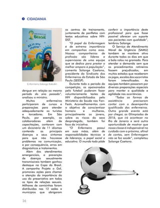 CIDADANIA 
dengue em relação ao mesmo 
período do ano passado”, 
analisou o ministro. 
16 
Muitos enfermeiros 
participaram de cursos e 
preparações para atender 
adequadamente os turistas 
e torcedores. Em São 
Paulo, por exemplo, os 
colaboradores além de 
capacitações, contaram com 
um dicionário de 11 idiomas 
contendo as principais 
doenças e seus sintomas 
para que não houvesse 
problemas na comunicação, 
e por consequência, erros em 
diagnósticos e tratamentos. 
Além dos atendimentos 
emergenciais, a prevenção 
de doenças sexualmente 
transmissíveis também ganhou 
destaque na Copa do Brasil. 
A campanha Projeta o Gol, 
promoveu ações para chamar 
a atenção da importância do 
uso do preservativo em todos 
os tipos de relações sexuais. 
Milhares de camisinhas foram 
distribuídas nas 12 sedes e 
municípios que abrigaram 
os centros de treinamento, 
juntamente de panfletos com 
textos educativos sobre HIV-DST. 
“O papel da Enfermagem 
é de extrema importância 
em campanhas como essa. 
Nossos companheiros de 
profissão são líderes e 
supervisores de uma equipe 
que se dedica para prestar o 
melhor amparo à população”, 
comenta Solange Caetano, 
presidente do Sindicato dos 
Enfermeiros do Estado de São 
Paulo (SEESP). 
Durante todo o período da 
competição, os apaixonados 
pelo futebol puderam fazer 
voluntariamente testes de 
HIV disponibilizados pelo 
Ministério da Saúde nas Fan- 
Fests. Aconselhamentos com 
o objetivo de conscientizar 
homens e mulheres, 
principalmente os jovens, 
sobre os riscos do sexo 
desprotegido, também foi 
foco da iniciativa. 
“O Enfermeiro possui 
em suas mãos, além de 
responsabilidades técnicas e 
de liderança, o papel social e 
educativo. O mundo todo pôde 
conferir a importância deste 
profissional para que fosse 
possível oferecer um suporte 
aos pacientes com qualidade”, 
lembrou Solange. 
O Serviço de Atendimento 
Móvel de Urgência (SAMU) 
também se manteve ativo 
durante todos os dias em que 
a bola rolou no gramado. Para 
atender a demanda sem que 
os procedimentos rotineiros 
fossem prejudicados, em 
muitos estados que receberam 
os jogos, escalas dos socorristas 
foram intensificadas. As 
equipes também passaram por 
diversas preparações especiais 
para manter a qualidade e 
agilidade nas ocorrências. 
“Todas as formas de 
assistência precisaram 
contar com o desempenho 
qualificado dos enfermeiros. 
Outro grande evento está 
por chegar, as Olimpíadas de 
2016, que irá acontecer no 
Rio de Janeiro e será outra 
oportunidade de mostrar que 
nossa classe é indispensável no 
cuidado com o próximo, afinal 
de contas, sem Enfermagem 
não se faz saúde”, completou 
Solange Caetano. 
Enfermeira Solange Babolin 
 