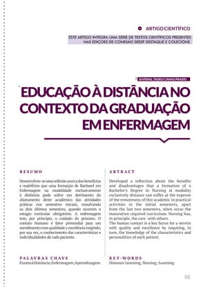 JUVENAL TADEU CANAS PRADO 
EDUCAÇÃO À DISTÂNCIA NO 
CONTEXTO DA GRADUAÇÃO 
EM ENFERMAGEM 
01 
R E S U M O 
Desenvolveu-se uma reflexão acerca dos benefícios 
e malefícios que uma formação de Bacharel em 
Enfermagem na modalidade exclusivamente 
à distância pode sofrer em detrimento do 
afastamento deste acadêmico das atividades 
práticas nos semestres iniciais, ressalvando 
os dois últimos semestres, quando ocorrem o 
estagio curricular obrigatório. A enfermagem 
tem, por princípio, o cuidado do próximo. O 
contato humano é fator primordial para um 
atendimento com qualidade e excelência exigindo, 
por sua vez, o conhecimento das características e 
individualidades de cada paciente. 
A B T R AC T 
Developed a reflection about the benefits 
and disadvantages that a formation of a 
Bachelor’s Degree in Nursing at modality 
exclusively distance can suffer at the expense 
of the remoteness of this academic in practical 
activities in the initial semesters, apart 
from the last two semesters, when occur the 
maturation required curriculum. Nursing has, 
in principle, the care with others. 
The human contact is a key factor for a service 
with quality and excellence by requiring, in 
turn, the knowledge of the characteristics and 
personalities of each patient. 
K E Y-WO R D S 
Distance Learning, Nursing; Learning. 
PA L AV R A S C H AV E 
Ensino à Distância; Enfermagem; Aprendizagem. 
ARTIGO CIENTÍFICO 
ESTE ARTIGO INTEGRA UMA SÉRIE DE TEXTOS CIENTÍFICOS PRESENTES 
NAS EDIÇOES DE CONEXÃO SEESP. DESTAQUE E COLECIONE. 
1 
2 
- - - - - - - - - - - - - - - - - - - - - - - - - - - - - - - - - - - - - - - - - - - - - - - - - - - - - - - - - - - - - - - - - - - - - - - - - - - - - - - - - - - - -  
