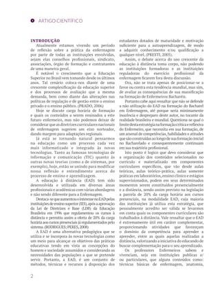 ARTIGO CIENTÍFICO 
INTRODUÇÃO 
Atualmente estamos vivendo um período 
de reflexão sobre a prática da enfermagem 
por parte de todas as instituições envolvidas, 
sejam elas conselhos profissionais, sindicato, 
associações, órgão de formação e contratantes 
de uma maneira geral. 
É notável o crescimento que a Educação 
Superior no Brasil vem tomando desde os últimos 
anos. Tal cenário coloca-nos diante de uma 
crescente complexificação da educação superior 
e dos processos de avaliação que a mesma 
demanda, bem como diante das alterações nas 
políticas de regulação e de gestão entre o ensino 
privado e o ensino público. (PRADO, 2006) 
Hoje se discute carga horária de formação 
e quais os conteúdos a serem ensinados a este 
futuro enfermeiro, mas não podemos deixar de 
considerar que as diretrizes curriculares nacionais 
de enfermagem sugerem um eixo norteador, 
dando margem para adaptações regionais. 
Já está se tornando natural pensarmos 
na educação como um processo cada vez 
mais informatizado e integrado às novas 
tecnologias. Tanto as famosas tecnologias de 
informação e comunicação (TIC) quanto às 
outras novas teorias (como a de sistemas, por 
exemplo), hoje, estão se unindo para modificar 
nossa reflexão e entendimento acerca do 
processo de ensino e aprendizagem. 
A educação à distância (EAD) tem sido 
desenvolvida e utilizada em diversas áreas 
profissionais e acadêmicas com várias abordagens 
e não sendo diferente para a Enfermagem. 
Destaca-se que aumentou o interesse no EAD pelas 
instituições de ensino superior (IES), após a aprovação 
da Lei de Diretrizes e Base (LDB) da Educação 
Brasileira em 1996 que regulamentou os cursos à 
distância e permitiu assim a oferta de 20% da carga 
horária aos cursos presenciais já regulamentados pelo 
sistema. (RODRIGUES; PERES, 2008) 
A EAD é uma alternativa pedagógica que se 
utiliza e se incorpora às novas tecnologias como 
um meio para alcançar os objetivos das práticas 
educativas tendo em vista as concepções do 
homem e sociedade assumidos e considerando as 
necessidades das populações a que se pretende 
servir. Portanto, a EAD, é um conjunto de 
métodos, técnicas e recursos à disposição dos 
estudantes dotados de maturidade e motivação 
suficiente para a autoaprendizagem, de modo 
a adquirir conhecimento e/ou qualificação a 
qualquer nível. (PRESTI, 2005). 
Assim, o debate acerca do uso crescente da 
educação à distância toma corpo, não podendo 
as instituições formadoras e as instituições 
reguladoras do exercício profissional da 
enfermagem ficarem fora desta discussão. 
Ora, não se trata apenas de posicionar-se a 
favor ou contra esta tendência mundial, mas sim, 
de avaliar as consequências de sua massificação 
na formação de Enfermeiros Bacharéis. 
Portanto cabe aqui ressaltar que não se defende 
a não utilização do EAD na formação do Bacharel 
em Enfermagem, até porque seria minimamente 
inocência e despreparo deste autor, no tocante da 
realidade brasileira e mundial. Questiona-se qual o 
limite desta estratégia na formação crítica e reflexiva 
do Enfermeiro, que necessita em sua formação, de 
um arsenal de competências, habilidades e atitudes 
que são construídas ao longo de sua formação inicial 
no Bacharelado e consequentemente continuam 
em sua trajetória profissional. 
Isto posto é logico que devo considerar que 
a organização dos conteúdos selecionados no 
currículo e materializado em componentes 
curriculares específicos, que vão desde aulas 
teóricas, aulas teórico-prática, aulas somente 
práticas em laboratórios, ensino clinico e estágios 
supervisionados, podem em seus determinados 
momentos serem constituídos presencialmente 
e a distância, sendo assim previsto na legislação 
a parcela de 20% da carga horária aos cursos 
presenciais, na modalidade EAD, cuja maioria 
das instituições já utiliza esta estratégia, que 
pessoalmente acredito ser válida se levarmos 
em conta quais os componentes curriculares são 
trabalhados à distância. Vale ressaltar que o EAD 
é extremamente útil em caráter complementar, 
proporcionando atividades que favoreçam 
o domínio da competência para aprender a 
aprender, entre as quais aquelas realizadas a 
distância, valorizando a iniciativa do educando de 
buscar complementação para o seu aprendizado. 
Os professores Enfermeiros sabem e 
vivenciam, seja em instituições publicas e/ 
ou particulares, que alguns conteúdos como: 
técnicas básicas de enfermagem, anatomia, 
2 
 