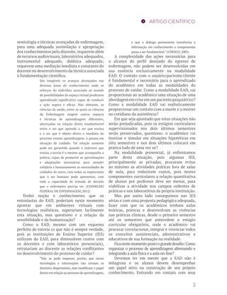 ARTIGO CIENTÍFICO 
semiologia e técnicas avançadas de enfermagem, 
para uma adequada assimilação e apropriação 
dos conhecimentos pelo discente, requerem além 
de recursos audiovisuais, laboratórios adequados, 
instrumental adequado, didática adequada; 
requerem uma mediação imediata e constante do 
docente no desenvolvimento da técnica associada 
à fundamentação científica. 
São inegáveis os avanços alcançados nas 
diversas áreas do conhecimento onde os 
esforços do indivíduo associado ao mundo 
de possibilidades do espaço virtual produzem 
aprendizado significativo capaz de conduzir 
a ação segura e eficaz. Não obstante, as 
ciências da saúde, entre as quais as ciências 
da Enfermagem exigem outros espaços 
e técnicas de aprendizagem diferentes, 
alicerçadas na relação direta insubstituível 
entre o ser que aprende o ser que ensina 
e o ser que é objeto direto e imediato do 
processo ensino aprendizagem: a pessoa em 
situação de cuidado. Tal relação somente 
pode ser garantida quando o instrutor que 
ensina a teoria é o mesmo que acompanha a 
prática, capaz de promover as aproximações 
e adaptações necessárias para atender 
solidária e humanamente as necessidades de 
cuidados do outro, com todas as imprecisões 
que o ser humano pode apresentar, com 
toda a capacidade de tomada de decisão 
que o enfermeiro precisa ter. (CONSELHO 
FEDERAL DE ENFERMAGEM, 2012) 
Tenho noção e conhecimento que os 
entusiastas do EAD, poderiam neste momento 
apontar que em ambientes virtuais com 
tecnologias realísticas, superariam facilmente 
esta situação, mas questiono e a relação da 
sensibilidade e da humanização? 
Como o EAD, mesmo com um esquema 
perfeito de tutoria (o que não é sempre verdade, 
pois as instituições de Ensino Superior (IES) 
utilizam do EAD, para diminuírem custos com 
os docentes e com laboratórios presenciais), 
retratariam ao discente as relações conflitantes 
no desenvolvimento do processo de cuidar? 
“Não se pode esquecer, porém, que novas 
tecnologias e informações não tornam os 
docentes dispensáveis, mas modificam o papel 
destes em relação ao processo de aprendizagem, 
e que o diálogo permanente transforma a 
informação em conhecimento e compreensão 
passa a ser fundamental.” (UNESCO, 2005) 
A complexidade das ações necessárias para 
o alcance do perfil desejado do egresso de 
enfermagem, não podem ser desenvolvidas em 
sua essência exclusivamente na modalidade 
EAD. O contato com o usuário/paciente/cliente 
é fundamental e necessário para o aprendizado 
do acadêmico em todas as modalidades do 
processo de cuidar. Como a modalidade EAD, vai 
proporcionar ao acadêmico uma situação de uma 
abordagem em crise em um paciente psiquiátrico? 
Como a modalidade EAD vai realisticamente 
proporcionar um contato com a morte e o morrer 
no cotidiano da assistência? 
Em que seja apontado que estas situações não 
serão prejudicadas, pois os estágios curriculares 
supervisionados nos dois últimos semestres 
serão preservados, questiono: o acadêmico vai 
teorizar e simular em situações hipotéticas em 
oito semestres e nos dois últimos colocará em 
pratica tudo de uma vez só? 
Na modalidade presencial, já enfrentamos 
parte desta situação, pois algumas IES, 
principalmente as privadas, procuram evitar 
ao máximo as atividades práticas fora de salas 
de aula, para reduzirem custos, pois nestes 
componentes curriculares a relação quantitativa 
de alunos por professor deve ser menor, para 
viabilizar a atividade nos campos cedentes de 
práticas e nos laboratórios da própria instituição. 
Mas por outro lado conseguimos nas IES 
sérias e com uma proposta pedagógica adequada, 
fazer com que os acadêmicos tenham aulas 
teóricas, práticas e desenvolvam as vivências 
nas práticas clinicas, desde o primeiro semestre 
até os semestres que antecedem o estagio 
curricular obrigatório, onde o acadêmico vai 
procurar correlacionar, integrar e vivenciar todos 
os conceitos assistenciais, administrativos e 
educativos de sua formação na realidade. 
Fica neste momento posto o grande desafio: Como 
organizar o processo de aprendizagem alternando e 
integrando a aula física e a aula on-line? 
Devemos ter em mente que a EAD não é 
milagrosa e os alunos devem desempenhar 
um papel ativo na construção de seu próprio 
conhecimento. Entrando em contato com seus 
3 
 