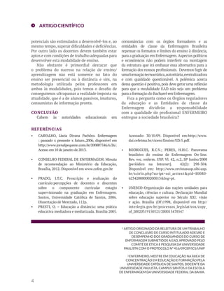 ARTIGO CIENTÍFICO 
potenciais são estimulados a desenvolvê-los e, ao 
mesmo tempo, superar dificuldades e deficiências. 
Por outro lado os docentes devem também estar 
aptos e com condições de trabalho adequadas para 
desenvolver esta modalidade de ensino. 
• CARVALHO, Líscia Divana Pachêco. Enfermagem 
: passado x presente x futuro.,2006, disponível em 
http://www.jornalpequeno.com.br/200007546/6/26/. 
Acesso em 10 de janeiro de 2013. 
• CONSELHO FEDERAL DE ENFERMAGEM. Minuta 
de recomendação ao Ministério da Educação, 
Brasília, 2012. Disponível em www.cofen.gov.br 
• PRADO, J.T.C. Prescrição e realização do 
currículo:percepções de docentes e discentes 
sobre o componente curricular estagio 
supervisionado na graduação em Enfermagem. 
Santos, Universidade Católica de Santos, 2006. 
Dissertação de Mestrado, 112p. 
• PRESTI, O. – Educação a distância: uma prática 
educativa mediadora e mediatizada. Brasília 2005. 
Acessado: 30/10/09. Disponível em:http://www. 
dai.cefetma.br/cicero/Ensino/ED/5.pdf. 
• RODRIGUES, R.C.V.; PERES, H.H.C. Panorama 
brasileiro do ensino de Enfermagem On-line. 
Rev. esc. enferm. USP. Vl. 42, n.2, SP Junho/2008 
[periódico na Internet]. 42(2): 298-304. 
Disponível em: http://www.revistasusp.sibi.usp. 
br/scielo.php?script=sci_arttext&pid=S0080- 
62342008000200013&lng=pt. 
• UNESCO-Organização das nações unidades para 
educação, ciências e cultura. Declaração Mundial 
sobre educação superior no Século XXI: visão 
e ação. Brasília (DF)1998, disponível em http// 
interlegis.gov.br/processos_legislativos/copy_ 
of_20020319150521/200015478547 
REFERÊNCIAS 
1 ARTIGO ORIGINADO DA RELEITURA DE UM TRABALHO 
DE CONCLUSÃO DE CURSO INTITULADO ADESÃO E 
DESEMPENHO DOS GRADUANDOS DO CURSO DE 
ENFERMAGEM SUBMETIDOS A EAD, APROVADO PELO 
COMITÊ DE ÉTICA E PESQUISA DA UNIVERSIDADE 
PAULISTA COM O PROTOCOLO Nº 416/09CEP/ICS/UNIP 
2 ENFERMEIRO, MESTRE EM EDUCAÇÃO NA ÁREA DE 
CONCENTRAÇÃO EM EDUCAÇÃO E FORMAÇÃO PELA 
UNIVERSIDADE CATÓLICA DE SANTOS, DOCENTE DA 
UNIVERSIDADE PAULISTA, CAMPUS SANTOS.II DA ESCOLA 
DE ENFERMAGEM DA UNIVERSIDADE FEDERAL DA BAHIA. 
4 
Não obstante é primordial destacar que 
o problema do sucesso na relação de ensino/ 
aprendizagem não está somente no fato do 
ensino ser presencial ou à distância e sim, na 
metodologia utilizada pelos professores em 
ambas às modalidades, pois temos o desafio de 
conseguirmos ultrapassar a realidade imposta na 
atualidade, que é a de alunos passivos, imaturos, 
consumistas de informação pronta. 
CONCLUSÃO 
Cabem às autoridades educacionais em 
consonâncias com os órgãos formadores e as 
entidades de classe da Enfermagem Brasileira 
repensar os formatos e limites do ensino à distância, 
para a graduação em Enfermagem. Aspectos políticos 
e econômicos não podem interferir na montagem 
da estrutura que irá embasar essa alternativa para a 
formação dos nossos profissionais. Devemos fugir de 
uma formação tecnocrática, autoritária, centralizadora 
e com qualidade questionável. A polêmica acerca 
dessa questão é positiva, pois deve gerar uma reflexão 
para que a modalidade EAD não seja um problema 
para a formação do Bacharel em Enfermagem. 
Fica a pergunta como os Órgãos reguladores 
da educação e as Entidades de classe da 
Enfermagem dividirão a responsabilidade 
com a qualidade do profissional ENFERMEIRO 
entregue a sociedade brasileira? 
 