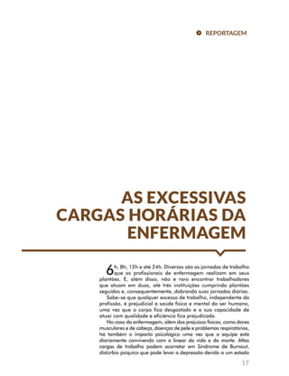 REPORTAGEM 
AS EXCESSIVAS 
CARGAS HORÁRIAS DA 
ENFERMAGEM 
6h, 8h, 12h e até 24h. Diversas são as jornadas de trabalho 
que os profissionais de enfermagem realizam em seus 
plantões. E, além disso, não é raro encontrar trabalhadores 
que atuam em duas, até três instituições cumprindo plantões 
seguidos e, consequentemente, dobrando suas jornadas diárias. 
Sabe-se que qualquer excesso de trabalho, independente da 
profissão, é prejudicial à saúde física e mental do ser humano, 
uma vez que o corpo fica desgastado e a sua capacidade de 
atuar com qualidade e eficiência fica prejudicada. 
No caso da enfermagem, além dos prejuízos físicos, como dores 
musculares e de cabeça, doenças de pele e problemas respiratórios, 
há também o impacto psicológico uma vez que a equipe está 
diariamente convivendo com o linear da vida e da morte. Altas 
cargas de trabalho podem acarretar em Síndrome de Burnout, 
distúrbio psíquico que pode levar a depressão devido a um estado 
17 
 