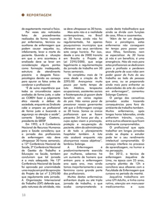 REPORTAGEM 
de esgotamento mensal e físico. 
18 
Por vezes são noticiados 
fatos de procedimentos 
realizados de forma incorreta 
por enfermeiros, técnicos ou 
auxiliares de enfermagem que 
podem causar sequelas ou, 
infelizmente, levar a morte do 
paciente. Quando a situação 
em que o erro aconteceu é 
analisada deve se levar em 
consideração alguns pontos 
como formação inadequada, 
estrutura de atendimento 
precária e desgaste fisico-psicológico 
devido ao cansaço 
para apurar os fatos antes de 
condenar o profissional. 
“É de suma importância que 
todas as circunstâncias sejam 
avaliadas de forma justa, e cabe 
ao COREN fazer o julgamento 
ético visando a defesa da 
sociedade, enquanto ao Sindicato 
cabe o amparo ao profissional 
de forma justa e buscando a 
segurança na atenção a saúde”, 
comenta Solange Caetano, 
presidente do SEESP. 
Em 1993, a II Conferência 
Nacional de Recursos Humanos 
para a Saúde considerou que 
a jornada dos profissionais 
de enfermagem não deve 
ultrapassar 30 horas semanais; 
a 12ª Conferência Nacional de 
Saúde, 3ª Conferência Nacional 
de Gestão do Trabalho e 
Educação na Saúde, também 
concluíram que tal jornada 
é a mais adequada. Na 13ª 
Conferência Nacional de Saúde 
foi aprovada por unanimidade 
uma moção em prol da aprovção 
do Projeto de Lei nº 2.295/00 
que regulamenta esta jornada. 
A Organização Internacional 
do Trabalho (OIT) defende que, 
pela natureza da atividade, não 
se deve ultrapassar as 30 horas. 
Mas esta não é a realidade 
contemporânea, no Brasil 
as 30 horas ainda não foi 
regulamentada, há apenas 
pouquíssimos municípios que 
oferecem aos seus servidores 
esta carga horária. Por isso, 
desde o ano de 2000 transita 
em Brasília o Projeto de 
Lei 2295/2000, que exige 
legalmente a regulamentação 
da jornada de trabalho em 30 
horas semanais. 
“Já completou mais de 14 
anos desde a criação do PL 
2295/00. Avançamos muito 
pouco por tanto tempo de 
luta. Médicos, terapeutas 
ocupacionais, assistentes sociais 
e fisioterapeutas já gozam deste 
benefício em várias regiões 
do país. Não vamos parar de 
pressionar nossos governantes 
até que a Enfermagem consiga 
as 30 horas. Somos os únicos 
profissionais que se fazem 
presentes 24 horas por dia, e 
cujas ações visam a promoção, 
proteção e recuperação do 
paciente, além da administração 
e de todo o planejamento 
hospitalar também. A luta 
não acabará enquanto não 
alcançarmos nossos objetivos”, 
lembrou Solange. 
A Enfermagem é 
predominantemente exercida 
por mulheres, sabemos há 
um aumento de homens que 
entram para a enfermagem 
ano após ano, mas ainda 
tomos majoritariamente o sexo 
feminino como grande parte 
dos profissionais. 
Muitas destas enfermeiras 
enfrentam dupla ou até tripla 
jornada de trabalho, o que 
acaba comprometendo a 
saúde desta trabalhadora que 
ainda se divide com funções 
de casa, filhos e casamentos. 
“Além de ter um desgaste 
físico e psicológico, estas 
enfermeiras não conseguem 
ter tempo para passar com 
seus filhos, familiares, nem 
se especializar. As 30 horas 
já não é um benefício, é uma 
emergência. Não dá mais para 
estas profissionais se dedicarem 
para a profissão e perderem 
grande parte de suas vidas sem 
poder gozar do fruto do seu 
trabalho ao lado de pessoas 
que ama, ou se preparando 
ainda mais para enfrentar as 
adversidades da arte do cuidar 
em enfermagem”, comentou 
Solange Caetano. 
O perigo das cansativas 
jornadas acaba trazendo 
consequências para fora do 
ambiente de trabalho também. 
Muitos enfermeiros, após 
longas horas laboradas, ainda 
enfrentam trânsito, cursos, 
entre outros afazeres que ficam 
totalmente comprometidos. 
O profissional que após 
trabalhar em longas jornadas 
ainda se dispõe a estudar 
pode ter o seu rendimento 
intelectual comprometido. O 
cansaço interfere no processo 
de aprendizagem, no humor e 
na percepção. 
Em 2012, a técnica de 
enfermagem Jaqueline de 
Lima, na época com 25 anos, 
cumpria plantão de 12h e 
conciliava seus afazeres com a 
Faculdade de Enfermagem que 
cursava no período da manhã. 
Jaqueline trabalhava em 
uma UTI Adulto, e tinha como 
rotina, atenção em manusear 
medicamentos e suas 
 
