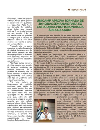 REPORTAGEM 
UNICAMP APROVA JORNADA DE 
30 HORAS SEMANAIS PARA 5O 
CATEGORIAS PROFISSIONAIS DA 
ÁREA DA SAÚDE 
A reivindicação pela jornada de 30 horas semanais para os 
profissionais que atuam nas atividades de assistência vem desde 1982, 
quando foi criada a Comissão de Funcionários do Hospital de Clínicas. 
Muito embora as 30h fossem à prática corrente, os contratos 
de trabalho previam 40h semanais. Mas em cumprimento à 
determinação do Ministério Público do Trabalho, foi aprovada 
a Deliberação CAD-A-03/2005, que adequou as jornadas de 
trabalho aos contratos, o que causou insatisfação por parte dos 
servidores envolvidos. 
Após meses de negociação, foi aprovada pela CAD 
a Deliberação-A-003/2006, que estabeleceu jornadas 
diferenciadas para a área da saúde, entretanto, observando a 
jornada contratual de 40h semanais. 
Em março de 2013, o então candidato a reitor, Prof. Dr. José 
Tadeu Jorge, assumiu o compromisso de viabilizar a implantação 
da jornada de 30 h, e em maio de 2013, através da Portaria 
GR-046 de 22/05/2013, designou membros para compor o 
Grupo de Trabalho para analisar e propor as providências para 
a implantação das 30h. 
Sob a presidência do Enfº Adilton Dorival Leite, o GT se 
debruçou sobre a questão atual que envolve os aspectos 
relacionados à preservação da saúde dos trabalhadores, e as 
consequências e impactos da redução da jornada nos indicativos 
de qualidade dos serviços de saúde prestados pela Universidade. 
O Consu aprovou no dia 5 de agosto a proposta para efetivar 
a jornada de 30h. O objetivo é efetivar a medida a partir de 
1º de dezembro de 2014 para os servidores que optarem pela 
nova jornada. Por conta disso, 291 novas vagas abrangendo 
51 categorias serão abertas. As vagas serão ocupadas por 
19 
profissionais concursados. 
“A jornada de 30h atende 
uma demanda histórica dos 
trabalhadores da saúde da 
Unicamp, além de ser instrumento 
para preservação da saúde do 
trabalhador, constitui condição 
necessária para uma assistência 
segura e de qualidade“, lembrou 
o coordenador do GT, Enfermeiro 
Adilton Dorival Leite. 
aplicações, além de grandes 
esforços físicos para garantir 
à assistência de qualidade 
aos pacientes. Após findar 
sua jornada de trabalho, 
ainda tinha que cumprir 
mais de 5 horas diariamente 
em seu estágio. E foi em 
um desses dias, de plantão, 
e estágio que a Técnica ao 
retornar para a sua casa, 
dormiu ao volante e sofreu 
um sério acidente. 
“Naquele dia, eu estava 
exausta, e só me lembro de estar 
dirigindo e de repente acordar 
com muitas pessoas ao meu 
redor perguntando se eu estava 
bem, comentou Jaqueline. Por 
sorte, a profissional não sofreu 
graves lesões. 
“Conheço outros parceiros 
da Enfermagem que também 
já sofreram acidentes por 
estarem cansados. Se a 
jornada de trabalho em 30 
horas semanais já tivesse sido 
regulamentada, com certeza 
esse tipo de problema seria 
evitado”, completou. 
“Há uma cultura na 
Enfermagem de múltiplos 
empregos para poder ter 
uma renda melhor. Por isso, 
os trabalhadores precisam 
unir força nesta luta pela 
aprovação do PL 2295/00, 
para que, além das 30h 
semanais, a categoria também 
garanta um piso salarial 
nacional digno. Desta forma, 
o enfermeiro terá mais tempo 
para dedicar exclusivamente 
no seu trabalho com um salário 
que não o obrigue a ter vários 
empregos, e também terá 
tempo para família, estudos, 
especialização e lazer”, 
finalizou Solange Caetano. 
 