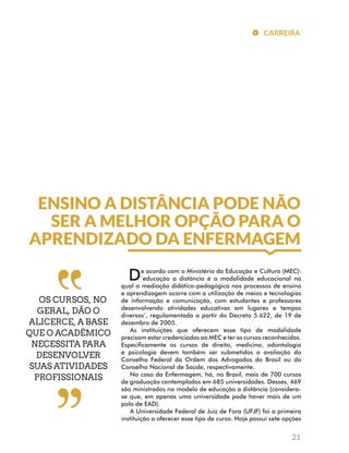 CARREIRA 
ENSINO A DISTÂNCIA PODE NÃO 
SER A MELHOR OPÇÃO PARA O 
APRENDIZADO DA ENFERMAGEM 
OS CURSOS, NO 
GERAL, DÃO O 
ALICERCE, A BASE 
QUE O ACADÊMICO 
NECESSITA PARA 
DESENVOLVER 
SUAS ATIVIDADES 
PROFISSIONAIS 
De acordo com o Ministério da Educação e Cultura (MEC): 
‘educação a distância é a modalidade educacional na 
qual a mediação didático-pedagógica nos processos de ensino 
e aprendizagem ocorre com a utilização de meios e tecnologias 
de informação e comunicação, com estudantes e professores 
desenvolvendo atividades educativas em lugares e tempos 
diversos’, regulamentada a partir do Decreto 5.622, de 19 de 
dezembro de 2005. 
As instituições que oferecem esse tipo de modalidade 
precisam estar credenciadas ao MEC e ter os cursos reconhecidos. 
Especificamente os cursos de direito, medicina, odontologia 
e psicologia devem também ser submetidos a avaliação do 
Conselho Federal da Ordem dos Advogados do Brasil ou do 
Conselho Nacional de Saúde, respectivamente. 
No caso da Enfermagem, há, no Brasil, mais de 700 cursos 
de graduação contemplados em 685 universidades. Desses, 469 
são ministrados no modelo de educação a distância (considera-se 
que, em apenas uma universidade pode haver mais de um 
polo de EAD). 
A Universidade Federal de Juiz de Fora (UFJF) foi a primeira 
instituição a oferecer esse tipo de curso. Hoje possui sete opções 
21 
 