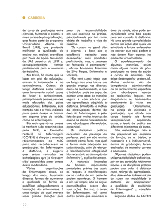 de curso de graduação entre 
ciências, humanas e exatas, e 
nove cursos de pós-graduação, 
que fazem parte do programa 
Universidade Aberta do 
Brasil (UAB), que pretende 
melhorar a qualidade de 
ensino nas regiões atendidas 
por Polos de Apoio Presencial 
da UAB parceiros da UFJF e, 
consequentemente, formar 
profissionais para o mercado 
de trabalho. 
No Brasil, há muito que se 
fazer em prol da educação, 
acesso à informação e ao 
conhecimento. Cursos de 
longa distância estão sendo 
uma ferramenta social capaz 
de levar o conhecimento, 
principalmente para as pessoas 
mais afastadas dos polos 
educacionais. Entretanto, este 
método não é o mais indicado 
para quem deseja se formar 
em alguma área da saúde, 
como na enfermagem. 
Por mais que vários cursos 
já tenham sido reconhecidos 
pelo MEC, o Conselho 
Federal de Enfermagem 
(COFEN) já chegou a mandar 
recomendações ao MEC 
para não reconhecerem as 
graduações de Enfermagem 
à distância, e sugeriu 
que sejam revisadas as 
autorizações que já tivessem 
sido concedidas para cursos 
desta modalidade. 
Várias organizações 
da Enfermagem estão, ao 
longo dos anos, buscando 
diversas formas de aumentar 
a qualidade na forma de 
qualificar adequadamente a 
formação dos enfermeiros. É 
uma função da qual merece 
uma grande atenção pelo 
peso da responsabilidade 
em seu exercício na prática, 
principalmente por ter como 
objeto de trabalho a vida do 
próximo. 
“Os cursos no geral dão 
o alicerce, a base que o 
acadêmico necessita para 
desenvolver suas atividades 
profissionais, mas, o processo 
de formação é permanente” 
, afirma Rosemere Rosemira 
da Silva Pegas, Enfermeira e 
Docente. 
Não tem como negar que 
ao longo dos anos houve um 
grande avanço nas diversas 
áreas do conhecimento, e que 
o indivíduo pode ser capaz de 
exercer uma ação de maneira 
segura e com eficácia por 
um aprendizado adquirido à 
distância. Entretanto, o motivo 
da preocupação dentro da 
área da Enfermagem, é pelo 
fato de que muitas técnicas do 
ensino da saúde necessitam de 
uma abordagem diferenciada, 
presencial. 
“As disciplinas práticas 
necessitam da presença do 
professor, pois ele não ensina 
somente como fazer, mas qual 
a forma mais adequada em 
cada situação, além de reforçar 
o relacionamento interpessoal 
tão necessário na formação do 
Enfermeiro”, explica Rosemere. 
A natureza imprecisa 
do homem impossibilita 
prescrições prévias das quais 
as reações e manifestações 
ao se cuidar de um paciente 
podem acontecer. O homem 
é um ser ímpar, não se segue 
premeditações acerca das 
suas ações. Por isso, o curso 
de Enfermagem, tal como 
outros cursos que envolvem a 
área da saúde, não pode ser 
considerado uma boa opção 
para ser cursado à distância. 
Há uma grande complexidade 
dentro das ações das quais um 
estudante e futuro enfermeiro 
irá exercer que não podem e 
não devem ficar apenas no 
ambiente virtual teórico. 
O aperfeiçoamento de 
algumas matérias, assim 
como alguns cursos de pós-graduação 
na área da saúde 
e cursos de extensão, não 
exige desempenho presencial. 
Muitas matérias são de 
competência administrativa 
ou de conhecimento específico 
com abordagem acerca 
de raciocínios lógicos em 
diagnósticos ou tratamentos 
previamente já vistos em 
graduação. Obviamente, 
há cursos de extensão e 
graduação, que divide sua 
carga horária de forma 
semipresencial, separando 
assim, a teoria da prática em 
diferentes momentos do curso. 
Esta metodologia não é 
tão prejudicial ao exercício 
da função, se o básico, o 
necessário e o indispensável, 
dentro da graduação, forem 
ensinados de maneira correta 
e adequada. 
“Algumas disciplinas podem 
utilizar a modalidade à distância, 
por ter seu conteúdo totalmente 
teórico, e as disciplinas práticas 
podem usar aulas à distância 
como reforço do aprendizado. 
Mas, desenvolver todo o currículo 
do curso na modalidade à 
distância vai comprometer 
a qualidade da assistência 
de Enfermagem” , completa 
Rosemere. 
Segundo dados do COFEN 
CARREIRA 
22 
 