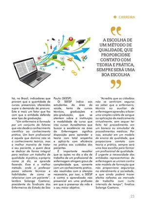 há, no Brasil, indicadores que 
provam que a quantidade de 
cursos presenciais oferecidos 
supre a demanda de procura. 
Este é mais um fator que faz 
com que a entidade defenda 
esse tipo de graduação. 
“Um enfermeiro é formado 
por um conjunto de fatores 
que vão desde o conhecimento 
científico ao conhecimento 
prático. Um bom profissional 
é aquele que domina não só 
o conhecimento teórico, mas 
a melhor maneira de tratar 
o seu paciente, a quem deve 
se dedicar de forma integral 
para realizar um trabalho de 
qualidade. A prática, o próprio 
nome já diz, se aprende 
fazendo. Esse é o melhor 
método, onde o professor 
passa adiante técnicas e 
habilidades de como se 
relacionar com um paciente”, 
lembra Solange Caetano, 
presidente do Sindicato dos 
Enfermeiros do Estado de São 
Paulo (SEESP). 
O SEESP indica aos 
estudantes da área da 
saúde, tanto de cursos 
técnicos, graduações e 
pós-graduação, que se 
atentem sobre a instituição 
e modalidade de curso que 
irão cursar. Acreditamos que 
buscar a excelência na área 
da Enfermagem significa 
disposição para aprender a 
teoria com total empenho 
e aplicá-la com eficiência 
na prática aos cuidados dos 
pacientes. 
É importante ressaltar 
que as ações no dia a dia de 
trabalho de um profissional de 
enfermagem atingem graus de 
complexidade que, somente 
com um conhecimento prático, 
são resolvidas com a atenção 
necessária, por isso, o SEESP 
é contra o aprendizado não 
presencial em uma profissão 
em que o preservar da vida é 
o seu maior objetivo. 
CARREIRA 
A ESCOLHA DE 
UM MÉTODO DE 
QUALIDADE, QUE 
PROPORCIONE 
CONTATO COM 
TEORIA E PRÁTICA, 
SEMPRE SERÁ UMA 
23 
BOA ESCOLHA 
“Acredito que os cidadãos 
não se sentiriam seguros 
ao saber que o enfermeiro, 
técnico ou auxiliar de 
enfermagem aprendeu a fazer 
uma simples coleta de sangue 
ou aplicação de medicamento 
virtualmente, sem sequer ter 
feito tal procedimento em 
um boneco ou simulador de 
procedimentos médicos. Por 
isso, estudar em um modelo 
de ensino de qualidade, que 
proporcione contato com 
teoria e prática, sempre será 
uma boa escolha para formar 
um profissional de qualidade. 
É urgente a necessidade das 
entidades representativas da 
enfermagem se unirem contra 
este modelo de formação que 
não proporciona segurança 
no atendimento a sociedade, 
e que ainda poderá trazer 
efeitos nefastos ao mercado 
de trabalho num curto 
intervalo de tempo”, finaliza 
Solange Caetano. 
 