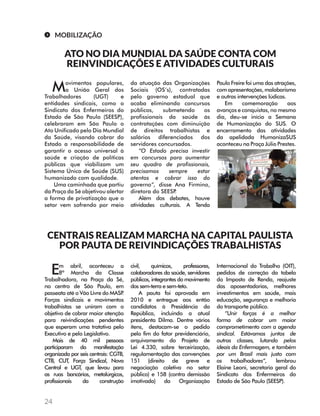 24 
MOBILIZAÇÃO 
ATO NO DIA MUNDIAL DA SAÚDE CONTA COM 
REINVINDICAÇÕES E ATIVIDADES CULTURAIS 
Movimentos populares, 
a União Geral dos 
Trabalhadores (UGT) e 
entidades sindicais, como o 
Sindicato dos Enfermeiros do 
Estado de São Paulo (SEESP), 
celebraram em São Paulo o 
Ato Unificado pelo Dia Mundial 
da Saúde, visando cobrar do 
Estado a responsabilidade de 
garantir o acesso universal à 
saúde e criação de políticas 
públicas que viabilizam um 
Sistema Único de Saúde (SUS) 
humanizado com qualidade. 
Uma caminhada que partiu 
da Praça da Sé objetivou alertar 
a forma de privatização que o 
setor vem sofrendo por meio 
da atuação das Organizações 
Sociais (OS’s), contratadas 
pelo governo estadual que 
acaba eliminando concursos 
públicos, submetendo os 
profissionais da saúde às 
contratações com diminuição 
de direitos trabalhistas e 
salários diferenciados dos 
servidores concursados. 
“O Estado precisa investir 
em concursos para aumentar 
seu quadro de profissionais, 
precisamos sempre estar 
atentos e cobrar isso do 
governo”, disse Ana Firmino, 
diretora do SEESP. 
Além dos debates, houve 
atividades culturais. A Tenda 
Paulo Freire foi uma das atrações, 
com apresentações, malabarismo 
e outras intervenções lúdicas. 
Em comemoração aos 
avanços e conquistas, no mesmo 
dia, deu-se início a Semana 
de Humanização do SUS. O 
encerramento das atividades 
da apelidada HumanizaSUS 
aconteceu na Praça Júlio Prestes. 
CENTRAIS REALIZAM MARCHA NA CAPITAL PAULISTA 
POR PAUTA DE REIVINDICAÇÕES TRABALHISTAS 
Em abril, aconteceu a 
8ª Marcha da Classe 
Trabalhadora, na Praça da Sé, 
no centro de São Paulo, em 
passeata até o Vão Livre do MASP. 
Forças sindicais e movimentos 
trabalhistas se uniram com o 
objetivo de cobrar maior atenção 
para reivindicações pendentes 
que esperam uma tratativa pelo 
Executivo e pelo Legislativo. 
Mais de 40 mil pessoas 
participaram da manifestação 
organizada por seis centrais: CGTB, 
CTB, CUT, Força Sindical, Nova 
Central e UGT, que levou para 
as ruas bancários, metalúrgicos, 
profissionais da construção 
civil, químicos, professores, 
colaboradores da saúde, servidores 
públicos, integrantes do movimento 
dos sem-terra e sem-teto. 
A pauta foi aprovada em 
2010 e entregue aos então 
candidatos à Presidência da 
República, incluindo a atual 
presidenta Dilma. Dentre vários 
itens, destacam-se o pedido 
pelo fim do fator previdenciário, 
arquivamento do Projeto de 
Lei 4.330, sobre terceirização, 
regulamentação das convenções 
151 (direito de greve e 
negociação coletiva no setor 
público) e 158 (contra demissão 
imotivada) da Organização 
Internacional do Trabalho (OIT), 
pedidos de correção da tabela 
do Imposto de Renda, reajuste 
das aposentadorias, melhores 
investimentos em saúde, mais 
educação, segurança e melhoria 
do transporte público. 
“Unir forças é a melhor 
forma de cobrar um maior 
comprometimento com a agenda 
sindical. Estávamos juntos de 
outras classes, lutando pelos 
ideais da Enfermagem, e também 
por um Brasil mais justo com 
os trabalhadores”, lembrou 
Elaine Leoni, secretaria geral do 
Sindicato dos Enfermeiros do 
Estado de São Paulo (SEESP). 
 