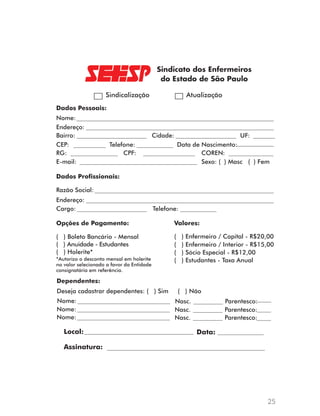 ( ) Enfermeiro / Capital - R$20,00 
( ) Enfermeiro / Interior - R$15,00 
25 
Sindicalização Atualização 
Dados Pessoais: 
Nome: 
Endereço: 
Bairro: Cidade: UF: 
CEP: Telefone: 
RG: CPF: COREN: 
E-mail: 
Data de Nascimento: 
Sexo: ( ) Masc ( ) Fem 
Dados Profissionais: 
Razão Social: 
Endereço: 
Cargo: Telefone: 
Opções de Pagamento: 
( ) Boleto Bancário - Mensal 
( ) Anuidade - Estudantes 
( ) Holerite* 
Valores: 
( ) Sócio Especial - R$12,00 
*Autorizo o desconto mensal em holerite ( ) Estudantes - Taxa Anual 
no valor selecionado a favor da Entidade 
consignatária em referência. 
Dependentes: 
Deseja cadastrar dependentes: ( ) Sim ( ) Não 
Nome: Nasc. Parentesco: 
Nome: Nasc. Parentesco: 
Nome: Nasc. Parentesco: 
Local: Data: 
Assinatura: 
 