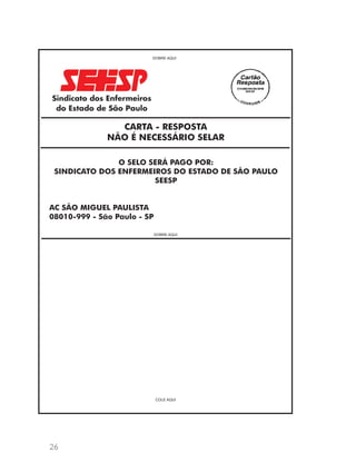 26 
DOBRE AQUI 
CARTA - RESPOSTA 
NÃO É NECESSÁRIO SELAR 
O SELO SERÁ PAGO POR: 
SINDICATO DOS ENFERMEIROS DO ESTADO DE SÃO PAULO 
SEESP 
AC SÃO MIGUEL PAULISTA 
08010-999 - São Paulo - SP 
DOBRE AQUI 
COLE AQUI 
 