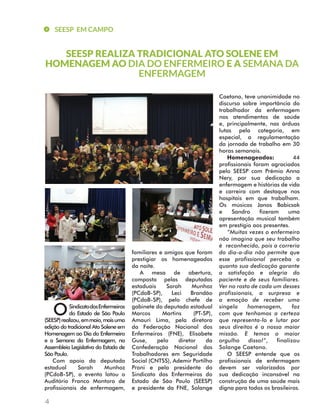 SEESP EM CAMPO 
HOMENAGEM AO DIA DO ENFERMEIRO E A SEMANA DA 
4 
SEESP REALIZA TRADICIONAL ATO SOLENE EM 
Sindicato dos Enfermeiros 
do Estado de São Paulo 
(SEESP) realizou, em maio, mais uma 
edição do tradicional Ato Solene em 
Homenagem ao Dia do Enfermeiro 
e a Semana da Enfermagem, na 
Assembleia Legislativa do Estado de 
São Paulo. 
Com apoio da deputada 
estadual Sarah Munhoz 
(PCdoB-SP), o evento lotou o 
Auditório Franco Montoro de 
profissionais de enfermagem, 
ENFERMAGEM 
familiares e amigos que foram 
prestigiar os homenageados 
da noite. 
A mesa de abertura, 
composta pelas deputadas 
estaduais Sarah Munhoz 
(PCdoB-SP), Leci Brandão 
(PCdoB-SP), pelo chefe de 
gabinete do deputado estadual 
Marcos Martins (PT-SP), 
Amauri Lima, pela diretora 
da Federação Nacional dos 
Enfermeiros (FNE), Elisabete 
Guse, pelo diretor da 
Confederação Nacional dos 
Trabalhadores em Seguridade 
Social (CNTSS), Ademir Portilho 
Proni e pela presidente do 
Sindicato dos Enfermeiros do 
Estado de São Paulo (SEESP) 
e presidente da FNE, Solange 
Caetano, teve unanimidade no 
discurso sobre importância do 
trabalhador da enfermagem 
nos atendimentos de saúde 
e, principalmente, nas árduas 
lutas pela categoria, em 
especial, a regulamentação 
da jornada de trabalho em 30 
horas semanais. 
Homenageados: 44 
profissionais foram agraciados 
pelo SEESP com Prêmio Anna 
Nery, por sua dedicação a 
enfermagem e histórias de vida 
e carreira com destaque nos 
hospitais em que trabalham. 
Os músicos Janos Babicsak 
e Sandro fizeram uma 
apresentação musical também 
em prestígio aos presentes. 
“Muitas vezes o enfermeiro 
não imagina que seu trabalho 
é reconhecido, pois a correria 
do dia-a-dia não permite que 
esse profissional perceba o 
quanto sua dedicação garante 
a satisfação e alegria do 
paciente e de seus familiares. 
Ver no rosto de cada um desses 
profissionais, a surpresa e 
a emoção de receber uma 
singela homenagem, faz 
com que tenhamos a certeza 
que representa-lo e lutar por 
seus direitos é a nossa maior 
missão. E temos o maior 
orgulho disso!”, finalizou 
Solange Caetano. 
O SEESP entende que os 
profissionais de enfermagem 
devem ser valorizados por 
sua dedicação incansável na 
construção de uma saúde mais 
digna para todos os brasileiros. 
O 
 