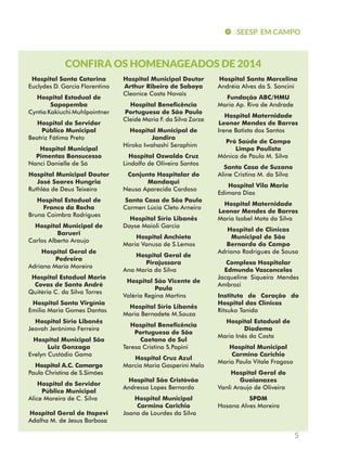 SEESP EM CAMPO 
5 
CONFIRA OS HOMENAGEADOS DE 2014 
Hospital Santa Catarina 
Euclydes D. Garcia Florentino 
Hospital Estadual de 
Sapopemba 
Cyntia Kakiuchi Muhlpointner 
Hospital do Servidor 
Público Municipal 
Beatriz Fátima Preto 
Hospital Municipal 
Pimentas Bonsucesso 
Nanci Danielle de Sá 
Hospital Municipal Doutor 
José Soares Hungria 
Ruthléa de Deus Teixeira 
Hospital Estadual de 
Franco da Rocha 
Bruna Coimbra Rodrigues 
Hospital Municipal de 
Barueri 
Carlos Alberto Araujo 
Hospital Geral de 
Pedreira 
Adriana Maria Moreira 
Hospital Estadual Mario 
Covas de Santo André 
Quitéria C. da Silva Torres 
Hospital Santa Virgínia 
Emilia Maria Gomes Dantas 
Hospital Sírio Libanês 
Jeovah Jerônimo Ferreira 
Hospital Municipal São 
Luiz Gonzaga 
Evelyn Custódio Gama 
Hospital A.C. Camargo 
Paula Christina de S.Simões 
Hospital do Servidor 
Público Municipal 
Alice Moreira de C. Silva 
Hospital Geral de Itapevi 
Adalha M. de Jesus Barbosa 
Hospital Municipal Doutor 
Arthur Ribeiro de Saboya 
Cleonice Costa Novais 
Hospital Beneficência 
Portuguesa de São Paulo 
Cleide Maria F. da Silva Zorze 
Hospital Municipal de 
Jandira 
Hiroko Iwahashi Seraphim 
Hospital Oswaldo Cruz 
Lindolfo de Oliveira Santos 
Conjunto Hospitalar do 
Mandaqui 
Neusa Aparecida Cardoso 
Santa Casa de São Paulo 
Carmen Lúcia Cleto Arneiro 
Hospital Sírio Libanês 
Dayse Maioli Garcia 
Hospital Anchieta 
Maria Vanusa de S.Lemos 
Hospital Geral de 
Pirajussara 
Ana Maria da Silva 
Hospital São Vicente de 
Paula 
Valéria Regina Martins 
Hospital Sírio Libanês 
Maria Bernadete M.Souza 
Hospital Beneficência 
Portuguesa de São 
Caetano do Sul 
Teresa Cristina S.Papini 
Hospital Cruz Azul 
Marcia Maria Gasperini Melo 
Hospital São Cristóvão 
Andressa Lopes Bernardo 
Hospital Municipal 
Carmino Carichio 
Joana de Lourdes da Silva 
Hospital Santa Marcelina 
Andréia Alves da S. Soncini 
Fundação ABC/HMU 
Maria Ap. Riva de Andrade 
Hospital Maternidade 
Leonor Mendes de Barros 
Irene Batista dos Santos 
Pró Saúde de Campo 
Limpo Paulista 
Mônica de Paula M. Silva 
Santa Casa de Suzano 
Aline Cristina M. da Silva 
Hospital Vila Maria 
Edimara Dias 
Hospital Maternidade 
Leonor Mendes de Barros 
Maria Isabel Mota da Silva 
Hospital de Clínicas 
Municipal de São 
Bernardo do Campo 
Adriano Rodrigues de Sousa 
Complexo Hospitalar 
Edmundo Vasconcelos 
Jacqueline Siqueira Mendes 
Ambrozi 
Instituto do Coração do 
Hospital das Clínicas 
Ritsuko Tanida 
Hospital Estadual de 
Diadema 
Maria Inês da Costa 
Hospital Municipal 
Carmino Carichio 
Maria Paula Vitale Fragoso 
Hospital Geral do 
Guaianazes 
Vanli Araujo de Oliveira 
SPDM 
Hosana Alves Moreira 
 