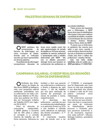 SEESP EM CAMPO 
6 
PALESTRAS SEMANA DE ENFERMAGEM 
CAMPANHA SALARIAL: O SEESP REALIZA REUNIÕES 
COM OS ENFERMEIROS 
Sindicato dos Enfer-meiros 
do Estado de 
São Paulo (SEESP) já deflagrou 
mais uma campanha salarial 
realizando assembleias com 
os enfermeiros em todo o Es-tado 
para debater as 93 cláu-sulas 
que poderão ser firma-das 
em Convenção Coletiva 
de Trabalho (CCT) com vigên-cia 
2014/2015. 
Entre as cláusulas já 
comumente asseguradas, 
o SEESP pleiteia o aumento 
real de 10% sobre o salário 
já corrigido e a jornada 
máxima de trabalho em 30 
horas semanais. Adicionou-se 
também o item que garante 
aos enfermeiros e enfermeiras 
o direito a dispensa de, pelo 
menos, ½ dia de trabalho 
por ano para realização de 
exames de prevenção ao 
câncer de próstata e mama, 
respectivamente. 
A data-base dos 
enfermeiros – período em que 
os sindicatos dos trabalhadores 
e os patronais firmam as CCTs 
e que também é utilizada 
como referência na aplicação 
dos direitos acordados – é 1º 
de setembro. 
É importante ressaltar 
que, de acordo com a Lei 
nº 7.238/84, o empregado 
que foi dispensado sem justa 
causa no mês que antecedeu 
a sua data-base tem direito 
a receber o valor de 01 (um) 
salário contratual como 
indenização. 
“Os enfermeiros precisam 
ficar atentos aos seus direitos. 
Caso não haja o cumprimento 
por parte da instituição 
os trabalhadores devem 
procurar o Sindicato para 
que possamos orienta-los e, 
se for necessário, ingressar 
com ação judicial”, reforçou 
Solange Caetano, presidente 
do SEESP. 
SEESP participou das 
comemorações da 
Semana de Enfermagem em 
vários municípios do Estado, 
levando para as instituições 
assuntos que foram apresentados 
em diversas palestras. 
Os profissionais de enfermagem 
acompanharam discussões de 
temas como: assédio moral, luta 
pela regulamentação da jornada 
de trabalho em 30 horas semanais, 
qualidade do exercício profissional 
e apresentações sobre o trabalho 
desenvolvido pelo SEESP. Este 
ano, os debates procuraram 
abranger temas que levassem ao 
conhecimento dos profissionais os 
seus direitos trabalhistas. 
“Nesta semana tão importante 
para a Enfermagem, o SEESP 
buscou levar para os trabalhadores 
informações e dicas para melhorar 
a qualidade do trabalho, novidades 
e conscientização dos seus deveres 
e direitos”, lembrou Péricles 
Cristiano Flores, diretor do SEESP. 
“É preciso que os Enfermeiros 
se apoderem dos mesmos para 
saber o quê, como, quando, e 
onde reivindicar. Devemos lembrar 
que são os Sindicatos as entidades 
criadas para fazer a defesa dos 
profissionais”, ressaltou Péricles. 
Caso você tenha dúvidas 
trabalhistas, entre em contato com o 
SEESP pelo telefone: (11) 2858-9500. 
O 
O 
 
