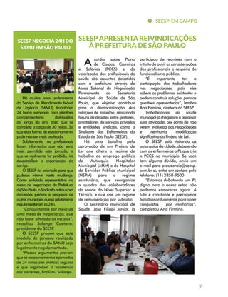 7 
SEESP EM CAMPO 
SEESP APRESENTA REIVINDICAÇÕES 
À PREFEITURA DE SÃO PAULO 
A cordos sobre Plano 
de Cargos, Carreiras 
e Salários (PCCS) e da 
valorização dos profissionais de 
saúde são assuntos debatidos 
com a prefeitura através da 
Mesa Setorial de Negociação 
Permanente da Secretaria 
Municipal da Saúde de São 
Paulo, que objetiva contribuir 
para a democratização das 
relações de trabalho, realizando 
fóruns de debates entre gestores, 
prestadores de serviços privados 
e entidades sindicais, como o 
Sindicato dos Enfermeiros do 
Estado de São Paulo (SEESP). 
Há uma batalha pela 
aprovação de um Projeto de 
Lei que altera o regime de 
trabalho do emprego público 
da Autarquia Hospitalar 
Municipal (AHM) e do Hospital 
do Servidor Público Municipal 
(HSPM) para o regime 
estatutário, que reorganize 
o quadro dos colaboradores 
da saúde do Nível Superior e 
Técnico, e que crie um regime 
de remuneração por subsídio. 
O secretário municipal de 
Saúde, José Filippi Junior, já 
participou de reuniões com o 
intuito de ouvir as considerações 
dos profissionais a respeito do 
funcionalismo público. 
“É importante ter a 
participação dos trabalhadores 
nas negociações, pois eles 
sabem os problemas existentes e 
podem construir soluções para as 
questões apresentadas”, lembra 
Ana Firmino, diretora do SEESP. 
Trabalhadores da saúde 
municipal já chegaram a paralisar 
suas atividades por conta de não 
verem evolução das negociações 
e nenhuma modificação 
significativa do Projeto de Lei. 
O SEESP está visitando as 
autarquias da cidade, debatendo 
com os enfermeiros o PL que cria 
o PCCS no município. Se você 
tem alguma dúvida, envie um 
e-mail para presidencia@seesp. 
com.br ou entre em contato pelo 
telefone: (11) 2858-9500 
“Estamos debatendo um PL 
digno para o nosso setor, não 
podemos esmorecer agora. A 
luta é constante e precisamos 
batalhar arduamente para obter 
conquistas por melhorias”, 
completou Ana Firmino. 
SEESP NEGOCIA 24H DO 
SAMU EM SÃO PAULO 
Há muitos anos, enfermeiros 
do Serviço de Atendimento Móvel 
de Urgência (SAMU), trabalham 
24 horas semanais com plantões 
complementares distribuídos 
ao longo do ano para que se 
complete a carga de 30 horas. Só 
que esta forma de escalonamento 
pode não ser mais praticada. 
Subitamente, os profissionais 
foram informados que não seria 
mais permitida esta jornada, o 
que se realmente for proibido, irá 
desestabilizar a organização do 
serviço. 
O SEESP foi acionado para que 
pudesse intervir nesta mudança. 
Como entidade representativa na 
mesa de negociação da Prefeitura 
de São Paulo, o Sindicato entrou com 
discussões jurídicas e pesquisas de 
outros municípios que já adotaram e 
regulamentaram as 24h. 
“Conquistamos por meio de 
uma mesa de negociação, que 
não fosse alterada as escalas”, 
ressaltou Solange Caetano, 
presidente do SEESP. 
O SEESP propõe que este 
modelo de jornada realizada 
por enfermeiros do SAMU seja 
legalmente regulamentada. 
“Nossos argumentos provam 
que os escalonamentos e jornadas 
de 24 horas são práticas seguras 
e que organizam a assistência 
aos pacientes, finalizou Solange. 
 