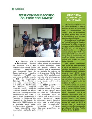 JURÍDICO 
8 
SEESP CONSEGUE ACORDO 
COLETIVO COM FAMESP 
A o perceber que a 
Convenção Coletiva 
de Trabalho (CCT) em 
vigência não estava sendo 
cumprida devidamente 
pela Fundação Para O 
Desenvolvimento Médico 
Hospitalar – FAMESP, que 
tem como unidade própria 
o SAE de Infectologia 
Domingo Alves Meira e 
convênios intervenientes 
com o Hospital das Clínicas 
de Botucatu, Hospital 
Estadual Bauru, Hospital 
Estadual Manoel de Abreu 
Bauru, UTI do Hospital Geral 
de Promissão, e os AME’s - 
Bauru, Tupã, Itapetininga e 
Ourinhos, o Sindicato dos 
Enfermeiros do Estado de 
São Paulo (SEESP) procurou 
a empresa para poder 
regulamentar a situação. 
Após assembleia com 
enfermeiros realizada pelo 
diretor Natanael da Costa, e 
várias mesas de negociação 
o SEESP conseguiu firmar 
um acordo coletivo por 
trabalho que é relacionado 
ao período de vigência de 
01de setembro 2013 a 31 de 
agosto 2014, estabelecendo 
correção salarial, piso para a 
categoria, adicional noturno, 
hora extra, entre outros 
benefícios. 
“O SEESP garantiu aos 
Enfermeiros que seus 
direitos fossem cumpridos. 
Este é o nosso papel, estar 
do lado do trabalhador. 
Em qualquer lugar do 
Estado que as Convenções 
não estiverem sendo 
cumpridas vamos batalhar 
para que o profissional 
não saia prejudicado”, 
comentou Solange 
Caetano, presidente do 
SEESP. 
SEESP FIRMA 
ACORDO COM 
SANTA CASA 
O Sindicato dos Enfermeiros 
do Estado de São Paulo (SEESP) 
realizou reunião de conciliação 
com a administração da 
Santa Casa de Misericórdia 
de Santo Amaro para discutir 
o cumprimento dos plantões 
realizados em feriados. 
De acordo com a Súmula 444, 
do Tribunal Superior do Trabalho, 
dispõe que “é válida, em caráter 
excepcional, a jornada de 12x36, 
prevista em lei ou ajustada 
exclusivamente mediante 
acordo coletivo de trabalho ou 
convenção coletiva de trabalho, 
assegurada a remuneração em 
dobro dos feriados trabalhados”, 
porém, esse direito não vinha 
sendo cumprido. 
Após acordo, determinou-se 
o ajuste das horas laboradas 
a partir de setembro 2013 e 
também estabeleceu-se que as 
homologações serão realizadas 
somente pelo SEESP (antes 
realizadas na DRT). O SEESP 
ainda analisou os demonstrativos 
apresentados pela Santa Casa 
referentes a regularização do 
depósito do FGTS. 
“Continuaremos em contato 
com os enfermeiros para garantir 
que os valores das horas extras 
sejam pagos e os demais direitos 
sejam cumpridos. Mas é de 
extrema importância que os 
profissionais entrem em contato 
conosco sempre que tiverem 
dúvidas trabalhistas e até mesmo 
sociais. O papel do SEESP é 
garantir que os enfermeiros 
estejam em condições adequadas 
para laborar”, finalizou Péricles 
Batista, diretor do SEESP. 
 