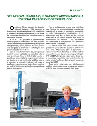 JURÍDICO 
STF APROVA SÚMULA QUE GARANTE APOSENTADORIA 
Para o colaborador provar que trabalhou 
por 25 anos em alguma atividade considerada 
prejudicial à saúde é necessário apresentar 
o Perfil Profissiográfico Previdenciário (PPP), 
documento que faz a distinção das funções 
exercidas e os fatores nocivos dos quais o 
trabalhador foi exposto. CPF, documento 
de identidade e comprovante de residência 
também são solicitados. 
“O SEESP conta com uma equipe jurídica 
preparada para atender qualquer enfermeiro 
que sinta dificuldades com a solicitação e 
reconhecimento do benefício. É válido lembrar 
que, antes mesmo da súmula ser aprovada pelo 
STF, o SEESP já ingressava com ações desse tipo 
e conquistou esse direito para os enfermeiros do 
setor público”, afirmou Elaine Leoni, secretaria 
geral do SEESP. 
Caso você, enfermeiro da administração 
pública, esteja em tempo de se aposentar, procure 
o SEESP para ingressarmos com uma ação. 
9 
ESPECIAL PARA SERVIDORES PÚBLICOS 
ministro Gilmar Mendes do Superior 
Tribunal Federal (STF) aprovou a 
O 
Proposta da Súmula Vinculante n.33, que agiliza 
o processo de aposentadoria especial decorrida 
de atividades consideradas insalubres para os 
servidores públicos. 
A Lei 8.213/91 já previa a aposentadoria 
especial para os profissionais do setor privado. 
Já os funcionários públicos tinham que ingressar 
com processo judicial, em que o poder público 
era obrigado a examinar a solicitação para 
poder conceder o benefício. 
Com a Súmula Vinculante 33, será possível 
garantir maior agilidade nas decisões a favor 
dos servidores. Caso o trabalhador ganhe o 
pedido de aposentadoria na primeira instância 
da Justiça e a administração pública recorra 
à decisão, a segunda instância vai negar a 
apelação, argumentando que a Corte máxima 
do Judiciário já tem um entendimento pacificado 
acerca do assunto. 
 