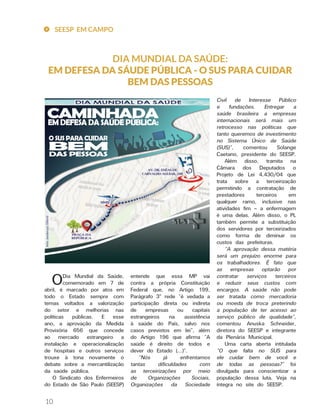 10
DIA MUNDIAL DA SAÚDE:
EM DEFESA DA SÁUDE PÚBLICA - O SUS PARA CUIDAR
BEM DAS PESSOAS
Civil de Interesse Público
e fundações. Entregar a
saúde brasileira a empresas
internacionais será mais um
retrocesso nas políticas que
tanto queremos de investimento
no Sistema Único de Saúde
(SUS)”, comentou Solange
Caetano, presidente do SEESP.
Além disso, tramita na
Câmara dos Deputados o
Projeto de Lei 4.430/04 que
trata sobre a terceirização
permitindo a contratação de
prestadores terceiros em
qualquer ramo, inclusive nas
atividades fim – a enfermagem
é uma delas. Além disso, o PL
também permite a substituição
dos servidores por terceirizados
como forma de diminuir os
custos das prefeituras.
“A aprovação dessa matéria
será um prejuízo enorme para
os trabalhadores. É fato que
as empresas optarão por
contratar serviços terceiros
e reduzir seus custos com
encargos. A saúde não pode
ser tratada como mercadoria
ou moeda de troca preterindo
a população de ter acesso ao
serviço público de qualidade”,
comentou Anuska Schneider,
diretora do SEESP e integrante
da Plenária Municipal.
Uma carta aberta intitulada
“O que falta no SUS para
ele cuidar bem de você e
de todas as pessoas?” foi
divulgada para conscientizar a
população dessa luta. Veja na
íntegra no site do SEESP.
entende que essa MP vai
contra a própria Constituição
Federal que, no Artigo 199,
Parágrafo 3º rede “é vedada a
participação direta ou indireta
de empresas ou capitais
estrangeiros na assistência
à saúde do País, salvo nos
casos previstos em lei”, além
do Artigo 196 que afirma “A
saúde é direito de todos e
dever do Estado (...)”.
“Nós já enfrentamos
tantas dificuldades com
as terceirizações por meio
de Organizações Sociais,
Organizações da Sociedade
ODia Mundial da Saúde,
comemorado em 7 de
abril, é marcado por atos em
todo o Estado sempre com
temas voltados a valorização
do setor e melhorias nas
políticas públicas. E esse
ano, a aprovação da Medida
Provisória 656 que concede
ao mercado estrangeiro a
instalação e operacionalização
de hospitais e outros serviços
trouxe à tona novamente o
debate sobre a mercantilização
da saúde pública.
O Sindicato dos Enfermeiros
do Estado de São Paulo (SEESP)
SEESP EM CAMPO
 