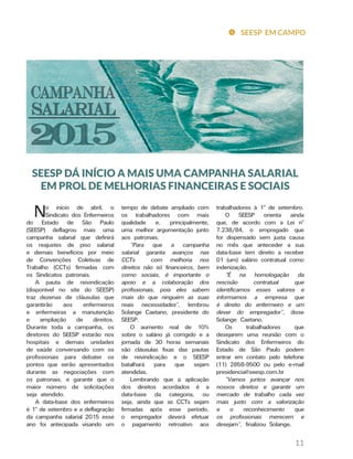 11
trabalhadores à 1º de setembro.
O SEESP orienta ainda
que, de acordo com a Lei nº
7.238/84, o empregado que
for dispensado sem justa causa
no mês que anteceder a sua
data-base tem direito a receber
01 (um) salário contratual como
indenização.
“É na homologação da
rescisão contratual que
identificamos esses valores e
informamos a empresa que
é direito do enfermeiro e um
dever do empregador”, disse
Solange Caetano.
Os trabalhadores que
desejarem uma reunião com o
Sindicato dos Enfermeiros do
Estado de São Paulo podem
entrar em contato pelo telefone
(11) 2858-9500 ou pelo e-mail
presidencia@seesp.com.br
“Vamos juntos avançar nos
nossos direitos e garantir um
mercado de trabalho cada vez
mais justo com a valorização
e o reconhecimento que
os profissionais merecem e
desejam”, finalizou Solange.
tempo de debate ampliado com
os trabalhadores com mais
qualidade e, principalmente,
uma melhor argumentação junto
aos patronais.
“Para que a campanha
salarial garanta avanços nas
CCTs com melhoria nos
direitos não só financeiros, bem
como sociais, é importante o
apoio e a colaboração dos
profissionais, pois eles sabem
mais do que ninguém as suas
reais necessidades”, lembrou
Solange Caetano, presidente do
SEESP.
O aumento real de 10%
sobre o salário já corrigido e a
jornada de 30 horas semanais
são cláusulas fixas das pautas
de reivindicação e o SEESP
batalhará para que sejam
atendidas.
Lembrando que a aplicação
dos direitos acordados é a
data-base da categoria, ou
seja, ainda que as CCTs sejam
firmadas após esse período,
o empregador deverá efetuar
o pagamento retroativo aos
No início de abril, o
Sindicato dos Enfermeiros
do Estado de São Paulo
(SEESP) deflagrou mais uma
campanha salarial que definirá
os reajustes de piso salarial
e demais benefícios por meio
de Convenções Coletivas de
Trabalho (CCTs) firmadas com
os Sindicatos patronais.
A pauta de reivindicação
(disponível no site do SEESP)
traz dezenas de cláusulas que
garantirão aos enfermeiros
e enfermeiras a manutenção
e ampliação de direitos.
Durante toda a campanha, os
diretores do SEESP estarão nos
hospitais e demais unidades
de saúde conversando com os
profissionais para debater os
pontos que serão apresentados
durante as negociações com
os patronais, e garantir que o
maior número de solicitações
seja atendido.
A data-base dos enfermeiros
é 1º de setembro e a deflagração
da campanha salarial 2015 esse
ano foi antecipada visando um
SEESP DÁ INÍCIO A MAIS UMA CAMPANHA SALARIAL
EM PROL DE MELHORIAS FINANCEIRAS E SOCIAIS
SEESP EM CAMPO
 