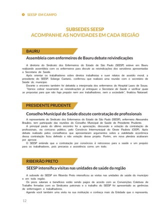12
SUBSEDES SEESP
ACOMPANHE AS NOVIDADES EM CADA REGIÃO
BAURU
PRESIDENTE PRUDENTE
Assembleia com enfermeiros de Bauru debate reivindicações
A diretoria do Sindicato dos Enfermeiros do Estado de São Paulo (SEESP) esteve em Bauru
realizando assembleia com os enfermeiros para discutir as reivindicações dos servidores apresentadas
a Secretaria de Saúde.
Após orientar os trabalhadores sobre direitos trabalhistas e ouvir relatos de assédio moral, a
presidente do SEESP, Solange Caetano, confirmou que realizará uma reunião com o secretário de
Saúde do município
Durante o encontro também foi debatida a interjornada dos enfermeiros do Hospital Lauro de Souza.
“Vamos cobrar novamente as reivindicações já entregues a Secretaria de Saúde e verificar quais
as propostas para que não haja prejuízo nem aos trabalhadores, nem a sociedade”, finalizou Natanael.
Conselho Municipal de Saúde discute contratação de profissionais
A representante do Sindicato dos Enfermeiros do Estado de São Paulo (SEESP), enfermeira Alessandra
Braulino, tem participado das reuniões do Conselho Municipal de Saúde de Presidente Prudente.
A principal pauta do último encontro foi a apreciação, discussão e votação da contratação de
profissionais, via concurso público, pelo Consórcio Intermunicipal do Oeste Paulista (CIOP). Após
debate realizado pelos conselheiros que apresentaram argumentos sobre a viabilidade econômica
dessa contratação ficou definido a não votação desse projeto. Porém, em nova plenária acabaram
por aprovar.
O SEESP entende que a contratação por consórcios é retrocesso para a saúde e um prejuízo
para os trabalhadores, pois precariza a assistência como um todo.
RIBEIRÃO PRETO
SEESP intensifica visitas nas unidades de saúde da região
A subsede do SEESP em Ribeirão Preto intensificou as visitas nas unidades de saúde do município
e em toda região.
Os pisos salariais e benefícios estão sendo pagos de acordo com as Convenções Coletivas de
Trabalho firmadas com os Sindicatos patronais e o trabalho do SEESP foi apresentado as gerências
de enfermagem e trabalhadores.
Agende você também uma visita na sua instituição e conheça mais da Entidade que o representa.
SEESP EM CAMPO
 