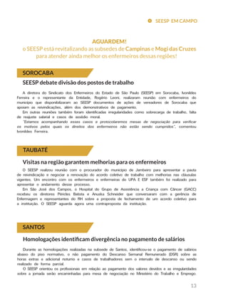 13
SOROCABA
TAUBATÉ
SEESP debate divisão dos postos de trabalho
A diretora do Sindicato dos Enfermeiros do Estado de São Paulo (SEESP) em Sorocaba, Ivonildes
Ferreira e o representante da Entidade, Rogério Leoni, realizaram reunião com enfermeiros do
município que disponibilizaram ao SEESP documentos de ações de vereadores de Sorocaba que
apoiam as reivindicações, além dos demonstrativos de pagamento.
Em outras reuniões também foram identificadas irregularidades como sobrecarga de trabalho, falta
de reajuste salarial e casos de assédio moral.
“Estamos acompanhando esses casos e protocolaremos mesas de negociação para verificar
os motivos pelos quais os direitos dos enfermeiros não estão sendo cumpridos”, comentou
Ivonildes Ferreira.
Visitas na região garantem melhorias para os enfermeiros
O SEESP realizou reunião com o procurador do município de Jambeiro para apresentar a pauta
de reivindicação e negociar a renovação do acordo coletivo de trabalho com melhorias nas cláusulas
vigentes. Um encontro com os enfermeiros e enfermeiras do UPA E ESF também foi realizado para
apresentar o andamento desse processo.
Em São José dos Campos, o Hospital do Grupo de Assistência a Criança com Câncer (GACC)
recebeu os diretores Péricles Batista e Anuska Schneider que conversaram com a gerência de
Enfermagem e representantes do RH sobre a proposta de fechamento de um acordo coletivo para
a instituição. O SEESP aguarda agora uma contraproposta da instituição.
SANTOS
Homologações identificam divergência no pagamento de salários
SEESP EM CAMPO
Durante as homologações realizadas na subsede de Santos, identificou-se o pagamento de salários
abaixo do piso normativo, o não pagamento do Descanso Semanal Remunerado (DSR) sobre as
horas extras e adicional noturno e casos de trabalhadores sem o intervalo de descanso ou sendo
realizado de forma parcial.
O SEESP orientou os profissionais em relação ao pagamento dos valores devidos e as irregularidades
sobre a jornada serão encaminhadas para mesa de negociação no Ministério do Trabalho e Emprego.
AGUARDEM!
o SEESP está revitalizando as subsedes de Campinas e Mogi das Cruzes
para atender ainda melhor os enfermeiros dessas regiões!
 