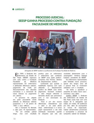 JURÍDICO
PROCESSO JUDICIAL:
SEESP GANHA PROCESSO CONTRA FUNDAÇÃO
FACULDADE DE MEDICINA
Em 1994, o Sindicato dos
Enfermeiros do Estado de
São Paulo (SEESP) ingressou
com ação contra a Fundação
Faculdade de Medicina
representando 52 enfermeiros
e pleiteando diferenças salariais,
pagamento de multa por
descumprimento das cláusulas
normativas e a concessão de
cesas básicas ou pagamento
em valores.
O processo foi julgado
em parte procedente sendo
deferida as diferenças salariais
posteriores a 1º de janeiro de
1992 e seus reflexos.
Até o momento foi liberado
o valor para 19 representados.
“Foi um embate judicial
longo, mas com resultado
positivo para os enfermeiros
e enfermeiras que confiaram
ao SEESP essa ajuda jurídica”,
comentou Ana Firmino, diretora
do Departamento Jurídico.
Lembrando que quando o
trabalhador ingressa com ação
utilizando o Departamento
Jurídico do SEESP, caso tenha
julgamento favorável receberá
o valor integral referente a
demanda desde que permaneça
com a sua associação ao
Sindicato.
“Esse é um dos nossos
diferenciais. Entendemos que
o valor é de total direito
do(a) enfermeiro(a) e é nosso
papel representá-lo e dar toda
orientação necessária quando
há situações que não são
resolvidas diretamente com o
empregador”, lembrou Solange
Caetano, presidente do SEESP.
Os enfermeiros representados
pela Entidade nesse processo,
apesar dos longos anos até
o parecer final, se mostraram
satisfeitos com o resultado.
“Só tenho a agradecer o
empenho de todos nesse caso”,
comentou uma delas.
Jurídico SEESP: o Sindicato
dos Enfermeiros do Estado de
São Paulo conta hoje com uma
equipe de 5 advogados que
realiza, em média, 30 audiências
por mês, além de acompanhar
as mesas de negociação,
realizar atendimentos presenciais
e acompanhar o processo da
campanha salarial da Entidade.
Advogados do SEESP recebem os profissionais da Fundação Faculdade de Medicina
16
 
