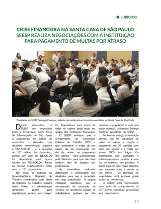 JURÍDICO
17
CRISE FINANCEIRA NA SANTA CASA DE SÃO PAULO
SEESP REALIZA NEGOCIAÇÕES COM A INSTITUIÇÃO
PARA PAGAMENTO DE MULTAS POR ATRASO
Desde dezembro, o
SEESP tem negociado
junto a Irmandade Santa Casa
de Misericórdia de São Paulo
o pagamento do salário de
novembro – daqueles que
recebem remuneração superior
a R$6.500,00 – e a quitação
do 13º salário. Em dezembro,
apenas um valor de R$300,00
foi depositado para quem
recebe até R$3.000,00. Todos
os demais colaboradores estão
sem o 13º depositado.
Em todas as reuniões na
Superintendência Regional do
Trabalho coordenadas pela chefe
de Relações do Trabalho, doutora
Aylza Gudin, a administração
apresentou prazos para
regularização, porém, sem cumpri-
los. Empréstimos para acerto de
todos os valores ainda estão em
análise das instituições financeiras.
O SEESP enfatizou que o
cumprimento da Convenção
Coletiva de Trabalho (CCT) –
que estabelece a multa de um
salário dia do empregado por
dia de atraso no pagamento
dos salários - será acompanhado
pela Sindicato para que não haja
nenhum tipo de prejuízo aos
profissionais.
As assembleias realizadas
deliberaram a continuidade das
atividades para que a sociedade
não seja prejudicada. “A própria
instituição reconhece que a
manutenção da prestação de
serviços só aconteceu porque os
trabalhadores optaram por não
repassar a população a crise que
estão vivendo”, comentou Solange
Caetano, presidente do SEESP.
No final de março, a instituição
afirmou não ter condições de
quitar os valores e propôs o
pagamento em 36 parcelas com
início em agosto e a multa por
atraso 100% em folgas. Os
enfermeiros não aceitaram e
contrapropuseram receber à vista
ou, no máximo, três parcelas. A
Santa Casa de São Paulo informou
que somente após a venda de
um imóvel ou liberação do
empréstimo será possível quitar
todas as pendências.
O SEESP está ingressando
com ação de cumprimento da
CCT como substituto processual
dos enfermeiros.
Presidente do SEESP, Solange Caetano, debate com enfermeiros durante assembleia na Santa Casa de São Paulo
 