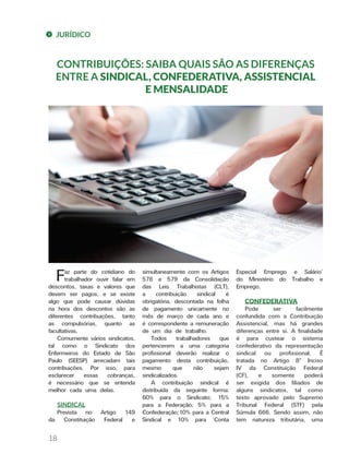 JURÍDICO
18
CONTRIBUIÇÕES: SAIBA QUAIS SÃO AS DIFERENÇAS
ENTRE A SINDICAL, CONFEDERATIVA, ASSISTENCIAL
E MENSALIDADE
Especial Emprego e Salário’
do Ministério do Trabalho e
Emprego.
CONFEDERATIVA
Pode ser facilmente
confundida com a Contribuição
Assistencial, mas há grandes
diferenças entre si. A finalidade
é para custear o sistema
confederativo da representação
sindical ou profissional. É
tratada no Artigo 8º Inciso
IV da Constituição Federal
(CF), e somente poderá
ser exigida dos filiados de
alguns sindicatos, tal como
texto aprovado pelo Supremo
Tribunal Federal (STF) pela
Súmula 666. Sendo assim, não
tem natureza tributária, uma
simultaneamente com os Artigos
578 e 579 da Consolidação
das Leis Trabalhistas (CLT),
a contribuição sindical é
obrigatória, descontada na folha
de pagamento unicamente no
mês de março de cada ano e
é correspondente a remuneração
de um dia de trabalho.
Todos trabalhadores que
pertencerem a uma categoria
profissional deverão realizar o
pagamento desta contribuição,
mesmo que não sejam
sindicalizados.
A contribuição sindical é
distribuída da seguinte forma:
60% para o Sindicato; 15%
para a Federação; 5% para a
Confederação;10% para a Central
Sindical e 10% para ‘Conta
Faz parte do cotidiano do
trabalhador ouvir falar em
descontos, taxas e valores que
devem ser pagos, e se existe
algo que pode causar dúvidas
na hora dos descontos são as
diferentes contribuições, tanto
as compulsórias, quanto as
facultativas.
Comumente vários sindicatos,
tal como o Sindicato dos
Enfermeiros do Estado de São
Paulo (SEESP) arrecadam tais
contribuições. Por isso, para
esclarecer essas cobranças,
é necessário que se entenda
melhor cada uma delas.
SINDICAL
Prevista no Artigo 149
da Constituição Federal e
 