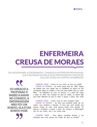 PERFIL
21
ENFERMEIRA
CREUSA DE MORAES
DA LAVOURA PARA A ENFERMAGEM. CONHEÇA A HISTÓRIA DA PROFISSIONAL
QUE É DESTAQUE NO PROJETO DE PREVENÇÃO DO CÂNCER DE
COLO DE ÚTERO DO HOSPITAL DE BARRETOS
CONEXÃO SEESP – Como foi seu início na área da saúde?
CREUSA DE MORAES – Eu entrei nessa área em 1987, depois
de analisar que com aquilo que eu trabalhava na época eu não
conseguiria pagar os estudos e dar uma vida melhor para os meus
filhos. Eu trabalhava na roça, na lavoura. E a partir daí surgiu
a ideia, no início nem busquei na área da saúde, eu queria algo
para fazer diferente do que eu fazia. E graças a Deus, deu certo!
CONEXÃO SEESP – Como você vê essa mudança hoje?
CREUSA DE MORAES – Eu acho que profissão pode até ser
sonho, mas também é decisão. A hora que você decide que
precisa mudar de vida, você precisa tomar uma decisão. Eu
abracei a profissão e passei a amar. No começo, a Enfermagem
não foi um sonho, ela é um sonho hoje.
CONEXÃO SEESP – Teve algum momento durante a sua
formação que você pensou em mudar de área ou desistir?
EU ABRACEI A
PROFISSÃO E
PASSEI A AMAR.
NO COMEÇO, A
ENFERMAGEM
NÃO FOI UM
SONHO, ELA É UM
SONHO HOJE.
 