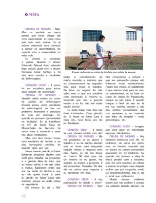 PERFIL
2222
CREUSA DE MORAES – Não.
Mas na verdade eu nunca
pensei que fosse chegar até
uma universidade, foi outra coisa
que veio sem sonhar. Eu já
estava preparada para começar
a pensar na aposentadoria, de
repente caiu a universidade no
meu colo.
Eu prestei o vestibular
e passei. Quando o doutor
Edmundo Mauad ficou sabendo
logo buscou ajuda com o doutor
Henrique Cesar Santejo e há
três anos conclui a faculdade
de Enfermagem.
CONEXÃO SEESP – E como
foi ser escolhida para iniciar
esse projeto de prevenção?
CREUSA DE MORAES –
Quando ainda estava no curso
de auxiliar de enfermagem
(Creuza iniciou como atendente
de enfermagem), eu tive um
problema financeiro e precisava
de mais um emprego. Foi
quando eu procurei oportunidade
na fundação. Eu já trabalhava
na UTI da Santa Casa de
Misericórdia de Barretos há
cinco anos e comecei a atuar
nas duas instituições.
Mas com dois meses, houve
uma mudança de horário e eu
não conseguiria conciliar, foi
quando optei por sair.
Nesse mesmo período, o doutor
Edmundo procurava alguém com
perfil para trabalhar na prevenção
e a gerente falou de mim, que
eu estava saindo e ele quis saber
o motivo. Explicaram então que
era por conta do horário e que
eu não queria trocar o certo
(o vínculo na Santa Casa) pelo
duvidoso porque eu ainda estava
na experiência.
Ele mesmo foi até o RH,
pediu o cancelamento da
minha rescisão e solicitou que
eu comparecesse na segunda-
feira para iniciar o trabalho.
Na hora eu neguei! Eu não
sabia nem o que era trabalhar
com prevenção. E mesmo eu
teimando que não, a gerente
insistiu e eu fui, não tive muita
opção (risos)!
Eu ainda fiquei mais dois nas
duas instituições. Fazia plantão
de 12 horas na Santa Casa e
mais oito, nove horas por dia
na Fundação.
CONEXÃO SEESP – E como
foi esse primeiro contato com ele?
CREUSA DE MORAES – Ele
me perguntou se eu queria o
trabalho e eu fui sincera dizendo
que se fosse para responder
naquele minuto a resposta seria
não. Agora, se ele me desse
ao menos 30 dias para dar
um retorno se eu gostei, me
adaptei, eu toparia a proposta. E
ele concordou. Passados 30 dias
ele me cobrou uma resposta e
eu concordei em ficar.
CONEXÃO SEESP – A sua
participação foi desde o início?
CREUSA DE MORAES – Sim!
Nós começamos a estudar o
que era prevenção porque não
tínhamos muito conhecimento.
Foram seis meses só trabalhando
o que iriamos levar para as ruas,
os questionários, eu fui fazer um
curso de coleta do Papanicolau
porque eu não sabia. E quando
chegou o final do ano eu fui
pra rua, sozinha, usando a sala
dos centros comunitários que
nos apoiavam e os materiais
que tinha do hospital – mesa
ginecológica, etc.
CONEXÃO SEESP – Imagino
que você deve ter encontrado
algumas dificuldades.
CREUSA DE MORAES – Nós
fazíamos entrevista com 30, 40
mulheres, de porta em porta,
mas no horário marcado que
eu estava no centro comunitário
apareciam só 10 mulheres. Foi
quando nós tivemos a ideia da
mesa portátil com a bicicleta,
pois era uma maneira de coletar
o exame na própria casa daquela
mulher que por vergonha, medo
ou desconhecimento, não ia até
o local que estávamos.
Muitas dessas mulheres
diziam que não podiam ir porque
ora estavam fazendo almoço, ora
Creusa realizando as visitas de bicicleta para coleta de exames
 