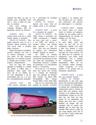 23
cuidando dos filhos, ou seja, na
verdade eram empecilhos para
não ir. Com a coleta em casa,
isso se resolveu.
Com esse método eu
consegui abranger 98% da
população carente de Barretos.
CONEXÃO SEESP – Por
quanto tempo você fez a coleta
usando apenas a bicicleta?
CREUSA DE MORAES – Nos
quatro primeiros anos foi só a
bicicleta, depois iniciamos com
uma perua. Mas a bicicleta
ainda continuou.
Depois da coleta os resultados
normais voltavam pra mim e
eu mesmo entregava a cada
uma delas. Se não houvesse
alterações, eu orientava procurar
o hospital para consulta e fazer
exames complementares.
Teve um caso que houve
alteração no resultado e o marido
não deixou a mulher fazer o
tratamento. Após quase dois
anos, ela foi ao médico, fez
um novo Papanicolau e ela foi
encaminhada para cá, e aí sim,
fez o acompanhamento necessário.
CONEXÃO SEESP – Dos
1.700 exames realizados, qual
foi o percentual de resultado
com alterações?
CREUSA DE MORAES –
Apenas sete casos. Seis em
estágio inicial e um avançado.
CONEXÃO SEESP – E como
foi a evolução do projeto?
CREUSA DE MORAES – Em
1994, iniciou a prevenção; em
1998, começamos o trabalho
na zona rural com a perua;
e em 2002, nós tivemos o
primeiro ônibus que atendia
pele, próstata e colo do
útero. Com isso nós tínhamos
as equipes com enfermeiras
também atuando no projeto.
Em 2003, foi quando
começou a unidade de mama. O
crescimento da prevenção se deu
por conta das mamografias. O
Papanicolau começou o trabalho
de prevenção e as mamografias
deram o crescimento.
De lá pra cá, é só expansão.
Hoje nós temos oito carretas
e o Instituto de Prevenção
atua nas unidades de Barretos
(SP), Juazeiro do Norte (BA),
Fernandópolis (SP), Campo
Grande (MS) e Porto Velho (RO).
Hoje eu sou responsável pela
unidade de próstata. Coordeno
as viagens e as equipes que
são formadas por um médico,
uma enfermeira, três técnicos
de enfermagem e o motorista.
CONEXÃO SEESP – Falando
um pouco sobre um pouco
sobre os direitos da categoria,
gostaria da sua opinião sobre a
regulamentação da jornada de
trabalho em 30 horas.
CREUSA DE MORAES –
Eu acho válido. Você está
dentro de uma UTI, de um
ambulatório, lidando com vidas
e lidar com doença é muito
difícil, o cuidado e a paciência
precisam ser muito maiores. Vai
ser difícil para as empresas se
adequarem, mas todos serão
beneficiados com a redução
de profissionais adoecidos,
desgastados. Além de ter
um paciente melhor atendido,
melhor amparado. A soma
positiva é tão grande que as
instituições agradecerão.
CONEXÃO SEESP – E quais
são seus projetos futuros?
CREUSA DE MORAES –
Sinceramente eu não parei para
pensar. Foi uma honra muito grande
ter me formado em Enfermagem,
eu sempre tive o pensamento que
conhecimento nunca é demais. Eu
quero lidar com pessoas, quero
começar a me preparar para uma
aposentadoria, porque eu sou tão
ativa que vou levar um bom
tempo só me preparando. Vai
chegar uma hora que a minha
limitação vai chegar, não vou
conseguir subir na carreta com
agilidade que eu subo hoje, por
exemplo. Mas nunca se sabe, vai
que surge alguma coisa não é?
Só que hoje a minha menina dos
olhos é a prevenção.
PERFIL
Carreta do Instituto de Prevenção do Hospital do Câncer de Barretos
 