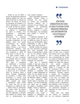 25
CIDADANIA
UM DOS
DESAFIOS DO DIA-
A-DIA É LIDAR COM
VÁRIAS PESSOAS
DE DIFERENTES
CULTURAS E
OPINIÕES
Criado no ano de 2003, o
Serviço de Atendimento Móvel de
Urgência (SAMU) tem sido uma
ótima ferramenta na redução do
número de óbitos, do tempo
de internação em hospitais e os
efeitos devastadores e sequelas
por conta da falta de socorro.
O serviço presta atendimentos
de urgência e emergência
em todos os Estados. Com
ambulâncias, motocicletas,
helicópteros e lanchas, os
profissionais se deslocam
de suas bases para socorrer
chamados residenciais, em vias
públicas, locais com grande
movimentação de pessoas,
como estádios de futebol,
lugares remotos e até mesmo
atendimentos aquáticos. Tudo
isso para promover à população
uma assistência à saúde 24
horas todos os dias do ano.
O apoio começa desde o
momento em que o paciente,
ou solicitante entra em contato
gratuitamente pelo número
192. Após a emergência
ser identificada, é transferida
para um médico de plantão
localizado nas bases do serviço
a qual orienta o paciente, ou
a pessoa que fez a chamada,
sobre as primeiras ações e
serem tomadas. Dependendo
da ocorrência, o médico pode
encaminhar a pessoa para
uma Unidade Básica de Saúde
(UBS), evitando que equipe
e ambulâncias sejam usadas
em casos que não há uma
emergência ou urgência de fato.
Dentre todos os profissionais
que fazem parte da equipe,
destacam-se os enfermeiros,
que são qualificados e treinados
para estarem em contato direto
com o cliente/paciente nas
mais variadas situações.
Esses especialistas encontram
grandes desafios desde o
momento em que entram
no serviço, por concorridos
concursos públicos, até o
momento em que laboram suas
habilidades no atendimento
diário, compactuando com
médicos, auxiliares e técnicos
de enfermagem, nas estratégias
para atender e socorrer as
pessoas.
A enfermeira Michelle D. de
Lima Cerretti conta que entrou
no SAMU por acaso. Em meio a
buscas por oportunidades acabou
conquistando a vaga, e desde
então, muita coisa aconteceu.
Michelle ressalta que passou
por uma importante capacitação
para estar preparada para
prestar os atendimentos e afirma
que um dos grandes desafios
do serviço é justamente a
incerteza do que acontecerá em
cada ocorrência, o local e as
condições dos pacientes.
“Lidar com o sofrimento
imediato é algo que precisa de
profissionais altamente preparados,
um dos grandes desafios
da profissão é estar sempre
atualizado e capacitado para
prestar o melhor atendimento ao
cliente. Um dos desafios do dia-
a-dia é lidar com várias pessoas
de diferentes culturas e opiniões,
por isso, precisamos saber
atender todas as demandas com
respeito e de forma humanizada,
sem deixar que as situações
nos abalem e atrapalhem nosso
trabalho”, lembra a enfermeira.
Com a falta d’água que
o Sudeste do Brasil vem
enfrentando, para manter a
qualidade no atendimento, as
ambulâncias do SAMU vêm
sendo higienizadas internamente
todos os dias, mas o exterior
das mesmas não é mais lavado
com a mesma frequência. Há
uma conscientização da equipe
por conta da importância do uso
racional da água, ainda mais se
tratando da saúde das pessoas.
Um grande problema
enfrentado pelas equipes do
SAMU é a questão da falta
de saneamento básico, o que
propicia um grande número de
ocorrências. Córregos abertos
e esgotos sem tratamentos
ocasionam doenças e acidentes,
e por isso, as equipes são
acionadas. Em locais com estas
situações é difícil até mesmo
conseguir prestar o atendimento.
Nas periferias, onde há poucas
políticas públicas que permitam
um saneamento adequado, é
registrado um maior número de
chamados.
Outro fator, que aliado
aos demais, se transforma
em um poderoso antagonista
 
