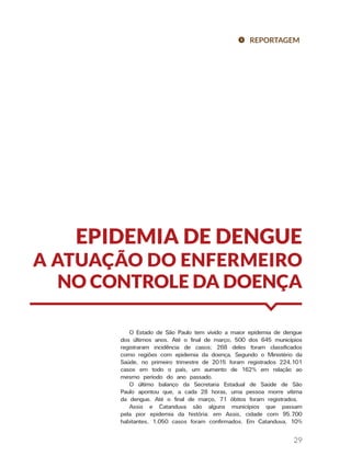 29
EPIDEMIA DE DENGUE
A ATUAÇÃO DO ENFERMEIRO
NO CONTROLE DA DOENÇA
REPORTAGEM
O Estado de São Paulo tem vivido a maior epidemia de dengue
dos últimos anos. Até o final de março, 500 dos 645 municípios
registraram incidência de casos; 268 deles foram classificados
como regiões com epidemia da doença. Segundo o Ministério da
Saúde, no primeiro trimestre de 2015 foram registrados 224.101
casos em todo o país, um aumento de 162% em relação ao
mesmo período do ano passado.
O último balanço da Secretaria Estadual de Saúde de São
Paulo apontou que, a cada 28 horas, uma pessoa morre vítima
da dengue. Até o final de março, 71 óbitos foram registrados.
Assis e Catanduva são alguns municípios que passam
pela pior epidemia da história: em Assis, cidade com 95.700
habitantes, 1.050 casos foram confirmados. Em Catanduva, 10%
 