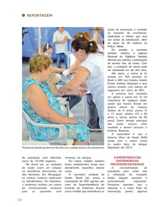 30
REPORTAGEM
da população está infectada,
cerca de 10.200 registros.
No litoral sul, as unidades
de saúde vivem um colapso
na assistência decorrentes da
alta demanda. Em Mongaguá,
os centros médicos triplicaram
os atendimentos. Em Itanhaém,
a prefeitura instalou um centro
de monitoramento exclusivo
para os pacientes com
sintomas da dengue.
Em outras cidades também
foram estabelecidos locais para
atendimento específico desses
casos.
O secretário estadual de
Saúde, David Uip, previu a
contratação de 500 agentes por
meio da Superintendência de
Controle de Endemias (Sucen)
como medida que intensificará as
ações de prevenção e combate
no aumento de ocorrências,
duplicando o efetivo que atua
nas ações de nebulização, além
do apoio de 30 médicos da
Polícia Militar.
Em paralelo, a secretaria
também solicitou a Agência
Nacional de Vigilância Sanitária
(Anvisa) que autorize a antecipação
da terceira fase de testes. Com
isso, a produção da vacina pode
ser antecipada em até dois anos.
Até agora, a vacina já foi
testada em 350 pessoas no
Brasil e 600 nos Estados Unidos
(Fonte: Instituto Butantan) e teve
retorno positivo com índices de
segurança em cerca de 80%.
A próxima fase consistirá
em aplicar a vacina em 12 mil
voluntários de qualquer idade,
sendo que haverá divisão em
grupos etários de crianças
(abaixo de 6 anos), jovens (7
a 17 anos), adultos (18 a 59
anos) e idosos (acima de 60
anos). Quem desejar participar
dos testes precisa estar
saudável e devem procurar o
Instituto Butantan.
A expectativa é que o
Sistema Único de Saúde (SUS)
esteja com a vacina contra
os quatro tipos de dengue
disponível até 2017.
A IMPORTÂNCIA DO
ENFERMEIRO NA
PREVENÇÃO DA DENGUE
A conscientização da
população para evitar que
a infestação do mosquito
Aedes Aegypti aumente é
extremamente importante.
Pesquisas apontam que a
televisão é a maior fonte de
informação, porém, algumas
Profissional atende paciente em Rio Claro em unidade exclusiva de atendimento
 