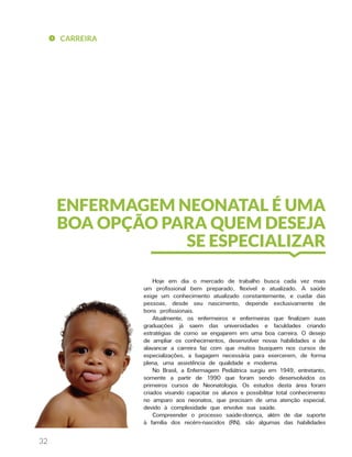 CARREIRA
32
Hoje em dia o mercado de trabalho busca cada vez mais
um profissional bem preparado, flexível e atualizado. A saúde
exige um conhecimento atualizado constantemente, e cuidar das
pessoas, desde seu nascimento, depende exclusivamente de
bons profissionais.
Atualmente, os enfermeiros e enfermeiras que finalizam suas
graduações já saem das universidades e faculdades criando
estratégias de como se engajarem em uma boa carreira. O desejo
de ampliar os conhecimentos, desenvolver novas habilidades e de
alavancar a carreira faz com que muitos busquem nos cursos de
especializações, a bagagem necessária para exercerem, de forma
plena, uma assistência de qualidade e moderna.
No Brasil, a Enfermagem Pediátrica surgiu em 1949, entretanto,
somente a partir de 1990 que foram sendo desenvolvidos os
primeiros cursos de Neonatologia. Os estudos desta área foram
criados visando capacitar os alunos e possibilitar total conhecimento
no amparo aos neonatos, que precisam de uma atenção especial,
devido à complexidade que envolve sua saúde.
Compreender o processo saúde-doença, além de dar suporte
à família dos recém-nascidos (RN), são algumas das habilidades
ENFERMAGEM NEONATAL É UMA
BOA OPÇÃO PARA QUEM DESEJA
SE ESPECIALIZAR
 