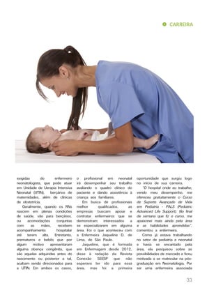 CARREIRA
33
exigidas do enfermeiro
neonatologista, que pode atuar
em Unidade de Uerapia Intensiva
Neonatal (UTIN), berçários de
maternidades, além de clínicas
de obstetrícia.
Geralmente, quando os RNs
nascem em plenas condições
de saúde, vão para berçários,
ou acomodações conjuntas
com as mães, recebem
acompanhamento hospitalar
até terem alta. Entretanto,
prematuros e bebês que por
algum motivo apresentaram
alguma doença congênita, que
são aquelas adquiridas antes do
nascimento ou posterior a tal,
acabam sendo direcionados para
a UTIN. Em ambos os casos,
o profissional em neonatal
irá desempenhar seu trabalho
avaliando o quadro clínico do
paciente e dando assistência à
criança aos familiares.
Em busca de profissionais
melhor qualificados, as
empresas buscam apoiar e
contratar enfermeiros que se
demonstram interessados a
se especializarem em alguma
área. Foi o que aconteceu com
a Enfermeira Jaqueline D. de
Lima, de São Paulo.
Jaqueline, que é formada
em Enfermagem desde 2012,
disse à redação da Revista
Conexão SEESP que não
esperava ter ido para essa
área, mas foi a primeira
oportunidade que surgiu logo
no início de sua carreira.
“O hospital onde eu trabalho,
vendo meu desempenho, me
ofereceu gratuitamente o Curso
de Suporte Avançado de Vida
em Pediatria - PALS (Pediatric
Advanced Life Support). No final
de semana que fiz o curso, me
apaixonei mais ainda pela área
e as habilidades aprendidas”,
comentou a enfermeira.
Como já estava trabalhando
no setor de pediatria e neonatal
e havia se encantado pela
área, ela pesquisou sobre as
possibilidades de mercado e ficou
motivada a se matricular na pós-
graduação em Neonatologia. Por
ser uma enfermeira associada
 
