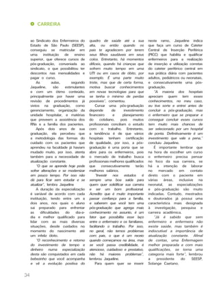 34
ao Sindicato dos Enfermeiros do
Estado de São Paulo (SEESP),
conseguiu se matricular em
uma instituição de ensino
superior, que oferece cursos de
pós-graduação, conveniada ao
sindicato, o que possibilitou ter
descontos nas mensalidades e
pagar o curso.
As aulas, segundo
Jaqueline, são estimulantes
e com um ótimo conteúdo,
principalmente por haver uma
revisão de procedimentos já
vistos na graduação, como
gerenciamento, organização da
unidade hospitalar, e matérias
que preveem a assistência dos
RNs e a família dos pacientes.
Após dois anos de sua
graduação, ela percebeu que
a metodologia das formas do
cuidado com os pacientes que
aprendeu na faculdade já haviam
mudado muito, por isso, atenta
também para a necessidade de
atualização constante.
“O que se aprende hoje pode
sofrer alterações e se modernizar
em pouco tempo. Por isso não
dá para ficar sem estudar e se
atualizar”, lembra Jaqueline
A duração da especialização
é variável de acordo com cada
instituição, tendo entre um a
dois anos, nos quais o aluno
sai preparado para enfrentar
as dificuldades do dia-a-
dia e melhor qualificado para
lidar com as mais diversas
situações, desde cuidados no
momento do nascimento até
um infeliz óbito.
“O reconhecimento e retorno
do investimento de tempo e
dinheiro numa especialização
desta são conquistados em cada
bebezinho que você acompanha
e vê a evolução positiva do
quadro de saúde até a sua
alta, ou então quando os
pais te agradecem por terem
seus filhos saudáveis em seus
colos. Entretanto, há momentos
difíceis, quando há crianças que
sofrem muito tempo em uma
UTI ou em casos de óbito, por
exemplo. É uma parte muito
triste, mas que de certa forma,
motiva buscar conhecimentos
em novas tecnologias para que
se tenha o mínimo de perdas
possíveis”, comentou.
Cursar uma pós-graduação
depende de investimento
financeiro e planejamento
do cotidiano, pois muitos
profissionais conciliam o estudo
com o trabalho. Entretanto,
a tendência é de que vários
hospitais tenham certificação
de qualidade, por isso, a pós-
graduação é uma porta que se
abre para os enfermeiros, pois
o mercado de trabalho busca
profissionais melhores qualificados
que consecutivamente terão
melhores salários.
“Investir nos estudos é
sempre uma boa saída para
quem quer solidificar sua carreira
e ser um bom profissional.
Acredito que é muito importante
passar confiança para a família,
e saberem que você tem uma
pós-graduação que agrega mais
conhecimento no assunto, é um
fator que possibilita esse laço
entre o enfermeiro e os familiares,
facilitando o trabalho. Por isso,
no geral, não temos problemas
com pais, o que é um receio
quando começamos na área, mas
se você passa credibilidade, é
atencioso, cuidadoso e prestativo,
não há maiores problemas”,
lembrou Jaqueline.
Para quem quer se inserir
neste ramo, Jaqueline indica
que faça um curso de Cateter
Central de Inserção Periférica
(PICC) que habilita e qualificar
enfermeiros para a realização
de inserção e utilização corretas
do cateter periférico central em
sua prática diária com pacientes
adultos, pediátricos ou neonatais,
e consecutivamente uma pós-
graduação.
“A maioria dos hospitais
apreciam quem tem esses
conhecimentos, no meu caso,
eu tive sorte e entrei antes de
concluir a pós-graduação, mas
o enfermeiro que se preparar e
conseguir concluir esses cursos
tem muito mais chances de
ser selecionado por um hospital
de ponta. Definitivamente é um
investimento que vale a pena,”
concluiu Jaqueline.
É importante lembrar que
na hora de escolher um curso
o enfermeiro precisa pensar
no foco da sua carreira, se
há a intenção de laborar
no mercado em contato
direto com o paciente em
várias áreas, inclusive na
neonatal, as especializações
e pós-graduação são muito
indicadas. Contudo, mestrados
e doutorados já possui uma
característica mais designada
à investigação, pesquisa e
carreira acadêmica.
“Já é sabido que sem
enfermeiro e enfermeira não
existe saúde, mas também é
indiscutível a importância de
atualização constante. Afinal
de contas, uma Enfermagem
melhor preparada e com mais
qualificações, se torna uma
categoria mais forte”, lembrou
a presidente do SEESP,
Solange Caetano.
CARREIRA
 
