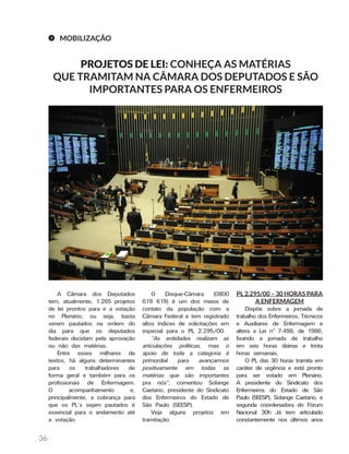 36
MOBILIZAÇÃO
PROJETOS DE LEI: CONHEÇA AS MATÉRIAS
QUE TRAMITAM NA CÂMARA DOS DEPUTADOS E SÃO
IMPORTANTES PARA OS ENFERMEIROS
PL 2.295/00 – 30 HORAS PARA
A ENFERMAGEM
Dispõe sobre a jornada de
trabalho dos Enfermeiros, Técnicos
e Auxiliares de Enfermagem e
altera a Lei nº 7.498, de 1986,
fixando a jornada de trabalho
em seis horas diárias e trinta
horas semanais.
O PL das 30 horas tramita em
caráter de urgência e está pronto
para ser votado em Plenário.
A presidente do Sindicato dos
Enfermeiros do Estado de São
Paulo (SEESP), Solange Caetano, e
segunda coordenadora do Fórum
Nacional 30h Já tem articulado
constantemente nos últimos anos
O Disque-Câmara (0800
619 619) é um dos meios de
contato da população com a
Câmara Federal e tem registrado
altos índices de solicitações em
especial para o PL 2.295/00.
“As entidades realizam as
articulações políticas, mas o
apoio de toda a categoria é
primordial para avançarmos
positivamente em todas as
matérias que são importantes
pra nós”, comentou Solange
Caetano, presidente do Sindicato
dos Enfermeiros do Estado de
São Paulo (SEESP).
Veja alguns projetos em
tramitação:
A Câmara dos Deputados
tem, atualmente, 1.265 projetos
de lei prontos para ir a votação
no Plenário, ou seja, basta
serem pautados na ordem do
dia para que os deputados
federais decidam pela aprovação
ou não das matérias.
Entre esses milhares de
textos, há alguns determinantes
para os trabalhadores de
forma geral e também para os
profissionais de Enfermagem.
O acompanhamento e,
principalmente, a cobrança para
que os PL’s sejam pautados é
essencial para o andamento até
a votação.
 