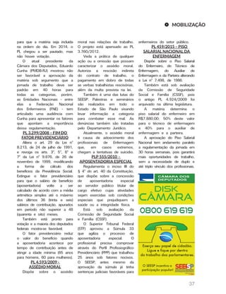 37
para que a matéria seja incluída
na ordem do dia. Em 2014, o
PL chegou a ser pautado, mas
não houve votação.
O atual presidente da
Câmara dos Deputados, Eduardo
Cunha (PMDB-RJ) mostrou não
ser favorável a aprovação da
matéria sob argumento que a
jornada de trabalho deve ser
padrão em 40 horas para
todas as categorias, porém,
as Entidades Nacionais - entre
elas a Federação Nacional
dos Enfermeiros (FNE) - tem
articulado uma audiência com
Cunha para apresentar os fatores
que apontam a importância
dessa regulamentação.
PL 3.299/2008 – FIM DO
FATOR PREVIDENCIÁRIO
Altera o art. 29 da Lei nº
8.213, de 24 de julho de 1991,
e revoga os arts. 3º, 5º, 6º e
7º da Lei nº 9.876, de 26 de
novembro de 1999, modificando
a forma de cálculo dos
benefícios da Previdência Social.
Extingue o fator previdenciário
para que o salário de benefício
(aposentadoria) volte a ser
calculado de acordo com a média
aritmética simples até o máximo
dos últimos 36 (trinta e seis)
salários de contribuição, apurados
em período não superior a 48
(quarenta e oito) meses.
Também está pronto para
votação e a maioria dos deputados
federais mostra-se favorável.
O fator previdenciário reduz
o valor do benefício quando
a aposentadoria acontece por
tempo de contribuição antes de
atingir a idade mínima (65 anos
para homens, 60 para mulheres).
PL 4.593/2009 -
ASSÉDIO MORAL
Dispõe sobre o assédio
moral nas relações de trabalho.
O projeto está apensado ao PL
3.760/2012.
Veda a prática de qualquer
ação ou a omissão que possam
caracterizar o assédio moral.
Autoriza a rescisão indireta
do contrato de trabalho, o
pagamento em dobro de todas
as verbas trabalhistas rescisórias,
além da multa prevista na lei.
Também é uma das lutas do
SEESP. Palestras e seminários
são realizados em todo o
Estado de São Paulo visando
levar informação a categoria
para combater esse mal. As
denúncias também são tratadas
pelo Departamento Jurídico.
Atualmente, o assédio moral
é causa de adoecimento dos
profissionais de Enfermagem
que, em casos extremos,
chegam a tentativas de suícidio.
PLP 555/2010 -
APOSENTADORIA ESPECIAL
Regulamenta o inciso III do
§ 4º do art. 40 da Constituição,
que dispõe sobre a concessão
de aposentadoria especial
ao servidor público titular de
cargo efetivo cujas atividades
sejam exercidas sob condições
especiais que prejudiquem a
saúde ou a integridade física.
Está sob avaliação da
Comissão de Seguridade Social
e Família (CSSF).
O Superior Tribunal Federal
(STF) aprovou a Súmula 33
que agiliza o processo de
aposentadoria especial. O
profissional precisa comprovar
através do Perfil Profissiográfico
Previdenciário (PPP) que trabalhou
25 anos sob fatores nocivos.
O SEESP, antes mesmo da
aprovação da súmula já tinha
sentenças judiciais favoráveis para
enfermeiros do setor público.
PL 459/2015 – PISO
SALARIAL NACIONAL DA
ENFERMAGEM
Dispõe sobre o Piso Salarial
do Enfermeiro, do Técnico de
Enfermagem, do Auxiliar de
Enfermagem e da Parteira alterando
a Lei nº 7.498, de 1986.
Também está sob avaliação
da Comissão de Seguridade
Social e Família (CSSF), pois
o antigo PL 4.924/2009 foi
arquivado na última legislatura.
A matéria determina o
piso salarial do enfermeiro em
R$7.880,00; 50% deste valor
para o técnico de enfermagem
e 40% para o auxiliar de
enfermagem e a parteira.
A aprovação do Piso Salarial
Nacional tem andamento paralelo
a regulamentação da jornada em
30 horas semanais, pois garantirá
mais oportunidades de trabalho,
sem a necessidade de duplo e
até triplo vínculo dos profissionais.
MOBILIZAÇÃO
 