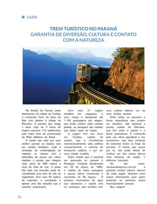 LAZER
38
TREM TURÍSTICO NO PARANÁ
GARANTIA DE DIVERSÃO, CULTURA E CONTATO
COM A NATUREZA
uma colônia italiana, um de
seus cartões postais.
Entre todos os passeios e
locais imperdíveis que podem
ser visitados, vale destacar a
pacata cidade de Morretes,
que fica entre a capital e o
litoral paranaense. É conhecida
pelo seu clima agradável e seu
ecoturismo, que atrai centenas
de visitantes todos os finais de
semana. O turista que passa
por lá, não pode deixar de
conferir um dos pratos típicos
mais famosos da região, o
delicioso barreado.
No site: www.
serraverdeexpress.com.br é
possível conferir valores, classes
de cada vagão, itinerário entre
outras informações para quem
pretende se aventurar nesse
impressionante passeio.
Boa viagem!
Com seus 21 vagões
divididos em categorias, o
trem chega a transportar até
1.104 passageiros por viagem,
que pode conferir pelas amplas
janelas, as paisagens das cidades
que fazem parte do trajeto.
A viagem tem seu início
em Curitiba, capital do
estado, que é reconhecida
internacionalmente pela política
socioambiental, o sistema de
transporte público, e por ser
uma cidade modelo.
Outra cidade que é possível
ser apreciada no passeio é
Piraquara. Fundada oficialmente
em 29 de janeiro de 1889,
é repleta de belas paisagens
e possui vários mananciais e
nascentes do Rio Iguaçu. O
primeiro reservatório de água
que abasteceu a capital está
no município, que também tem
No Estado do Paraná, parte
diariamente da cidade de Curitiba
o conhecido Trem da Serra do
Mar com destino à cidade de
Morretes. O passeio que chega
a durar mais de 3 horas de
viagem percorre 110 quilômetros
pela maior área de preservação
da Mata Atlântica do Brasil.
O turista que opta por esse
exótico passeio se depara com
um cenário fantástico, onde a
sensação de contemplação da
natureza se mistura com a
adrenalina de passar por vários
viadutos e pontes que chegam
estar cerca de 900 metros a
cima do nível do mar. A ponte
São João, por exemplo, pode ser
considerada uma obra de arte da
engenharia. Com seus 55 metros
de extensão, a construção é
apenas uma das atrações que o
caminho proporciona.
 