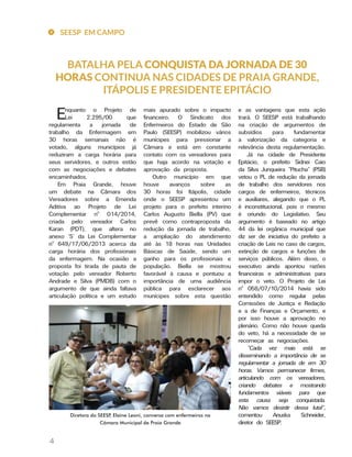 SEESP EM CAMPO
4
BATALHA PELA CONQUISTA DA JORNADA DE 30
HORAS CONTINUA NAS CIDADES DE PRAIA GRANDE,
ITÁPOLIS E PRESIDENTE EPITÁCIO
e as vantagens que esta ação
trará. O SEESP está trabalhando
na criação de argumentos de
subsídios para fundamentar
a valorização da categoria e
relevância desta regulamentação.
Já na cidade de Presidente
Epitácio, o prefeito Sidnei Caio
da Silva Junqueira “Pitucha” (PSB)
vetou o PL de redução da jornada
de trabalho dos servidores nos
cargos de enfermeiros, técnicos
e auxiliares, alegando que o PL
é inconstitucional, pois o mesmo
é oriundo do Legislativo. Seu
argumento é baseado no artigo
44 da lei orgânica municipal que
diz ser de iniciativa do prefeito a
criação de Leis no caso de cargos,
extinção de cargos e funções de
serviços públicos. Além disso, o
executivo ainda apontou razões
financeiras e administrativas para
impor o veto. O Projeto de Lei
nº 058/07/10/2014 havia sido
entendido como regular pelas
Comissões de Justiça e Redação
e a de Finanças e Orçamento, e
por isso houve a aprovação no
plenário. Como não houve queda
do veto, há a necessidade de se
recomeçar as negociações.
“Cada vez mais está se
disseminando a importância de se
regulamentar a jornada de em 30
horas. Vamos permanecer firmes,
articulando com os vereadores,
criando debates e mostrando
fundamentos viáveis para que
esta causa seja conquistada.
Não vamos desistir dessa luta!”,
comentou Anuska Schneider,
diretor do SEESP.
mais apurado sobre o impacto
financeiro. O Sindicato dos
Enfermeiros do Estado de São
Paulo (SEESP) mobilizou vários
munícipes para pressionar a
Câmara e está em constante
contato com os vereadores para
que haja acordo na votação e
aprovação da proposta.
Outro município em que
houve avanços sobre as
30 horas foi Itápolis, cidade
onde o SEESP apresentou um
projeto para o prefeito interino
Carlos Augusto Biella (PV) que
prevê como contraproposta da
redução da jornada de trabalho,
a ampliação do atendimento
até às 18 horas nas Unidades
Básicas de Saúde, sendo um
ganho para os profissionais e
população. Biella se mostrou
favorável à causa e pontuou a
importância de uma audiência
pública para esclarecer aos
munícipes sobre esta questão
Enquanto o Projeto de
Lei 2.295/00 que
regulamenta a jornada de
trabalho da Enfermagem em
30 horas semanais não é
votado, alguns municípios já
reduziram a carga horária para
seus servidores, e outros estão
com as negociações e debates
encaminhados.
Em Praia Grande, houve
um debate na Câmara dos
Vereadores sobre a Emenda
Aditiva ao Projeto de Lei
Complementar nº 014/2014,
criada pelo vereador Carlos
Karan (PDT), que altera no
anexo ‘S’ da Lei Complementar
nº 649/17/06/2013 acerca da
carga horária dos profissionais
da enfermagem. Na ocasião a
proposta foi tirada de pauta de
votação pelo vereador Roberto
Andrade e Silva (PMDB) com o
argumento de que ainda faltava
articulação política e um estudo
Diretora do SEESP, Elaine Leoni, conversa com enfermeiros na
Câmara Municipal de Praia Grande
 