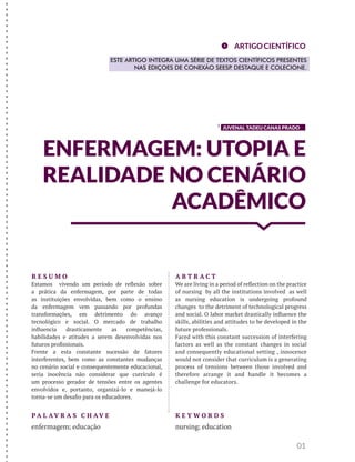 JUVENAL TADEU CANAS PRADO
ENFERMAGEM: UTOPIA E
REALIDADE NO CENÁRIO
ACADÊMICO
01
R E S U M O
Estamos vivendo um período de reflexão sobre
a prática da enfermagem, por parte de todas
as instituições envolvidas, bem como o ensino
da enfermagem vem passando por profundas
transformações, em detrimento do avanço
tecnológico e social. O mercado de trabalho
influencia drasticamente as competências,
habilidades e atitudes a serem desenvolvidas nos
futuros profissionais.
Frente a esta constante sucessão de fatores
interferentes, bem como as constantes mudanças
no cenário social e consequentemente educacional,
seria inocência não considerar que currículo é
um processo gerador de tensões entre os agentes
envolvidos e, portanto, organizá-lo e manejá-lo
torna-se um desafio para os educadores.
A B T R A C T
We are living in a period of reflection on the practice
of nursing by all the institutions involved as well
as nursing education is undergoing profound
changes to the detriment of technological progress
and social. O labor market drastically influence the
skills, abilities and attitudes to be developed in the
future professionals.
Faced with this constant succession of interfering
factors as well as the constant changes in social
and consequently educational setting , innocence
would not consider that curriculum is a generating
process of tensions between those involved and
therefore arrange it and handle it becomes a
challenge for educators.
K E Y W O R D S
nursing; education
P A L AV R A S C H AV E
enfermagem; educação
ARTIGOCIENTÍFICO
ESTE ARTIGO INTEGRA UMA SÉRIE DE TEXTOS CIENTÍFICOS PRESENTES
NAS EDIÇOES DE CONEXÃO SEESP. DESTAQUE E COLECIONE.
1
-------------------------------------------------------------------------------------
 