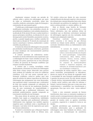 ARTIGO CIENTÍFICO
Atualmente estamos vivendo um período de
reflexão sobre a prática da enfermagem, por parte
de todas as instituições envolvidas, sejam elas
conselho, sindicato, associações, órgão de formação e
contratantes de uma maneira geral.
É sabido que a enfermagem como profissão sofreu
modificações profundas: nos primórdios através de
procedimentos simplistas e com cuidados domésticos,
na década de 50 do século XX com o cunho intuitivo e
poucos princípios científicos, na década de 60 com o
destaque pelo caráter biomédico, puramente curativo,
porém, a grande largada para o melhor caminho foi
observada na década de 70 através da construção de
marcos conceituais e teóricos, enaltecendo o caráter
científico da profissão (1).
O ensino da ciência de enfermagem vem passando
por profundas transformações, entretanto, questiono
se estas mudanças são necessariamente positivas
para a profissão.
É comum ouvirmos de enfermeiros recém-
formados ou até de enfermeiros mais experientes que
a enfermagem de hoje é mais cientifica do que a do
passado; isto posto, questiono-me se esta colocação
é reflexo do processo de formação acadêmica que
estamos vivendo atualmente.
É notório que o avanço tecnológico evolui
drasticamente, entretanto na ciência da enfermagem
além deste avanço temos observado uma procura
mais evidente de trabalhar em torno de evidências
científicas. (2;3) Até este ponto concordo que a
formação acadêmica voltou-se melhor para uma
gama de seleção de saberes específicos da ciência da
enfermagem que antigamente não eram destacados,
mas questiono ainda a autonomia que o enfermeiro
de hoje tem quando comparado ao enfermeiro do
passado. Não se trata de um saudosismo filosófico,
mas de uma constatação da respeitabilidade e
credibilidade que o profissional enfermeiro vem
perdendo gradativamente, quando comparado ao
crescimento científico de sua formação.
Não posso deixar de pontuar que o mercado de
trabalho hoje regula as competências, habilidades
e atitudes esperadas pelo profissional enfermeiro.
Infelizmente esta regulação traz também aspectos
negativos para a profissão como a massificação da
formação e um baixo nível de expectativa por parte
dos futuros enfermeiros.
É notável o crescimento que a Educação Superior
no Brasil vem tomando desde os últimos anos.
Tal cenário coloca-nos diante de uma crescente
complexificação da educação superior e dos processos
de avaliação que a mesma demanda, bem como diante
das alterações nas políticas de regulação e de gestão
entre o ensino privado e o ensino público. (4)
Hoje se discute carga horária de formação
e quais os conteúdos a serem ensinados a este
futuro enfermeiro, mas não podemos deixar de
considerar que as diretrizes curriculares nacionais
de enfermagem sugerem um eixo norteador, dando
margem para adaptações regionais.
Conceituar currículo envolve considerar
vários conceitos e ter clareza de que diversas
variáveis na relação escola saberes e organização
curricular interferem direta ou indiretamente neste
entendimento.
O currículo diz respeito a seleção,
seqüenciação e dosagem de conteúdos da
cultura a serem desenvolvidos em situações
de ensino-aprendizagem. Compreendem
conhecimentos, idéias, hábitos, valores,
convicções, técnicas, recursos, artefatos,
procedimentos, símbolos etc... dispostos
em conjuntos de matérias/disciplinas
escolares e respectivos programas, com
indicações de atividades/experiências para
sua consolidação e avaliação.(5)
As Instituições de ensino superior (IES) e seus
atores envolvidos, principalmente os educadores,
devem ter noção de sua missão de responder tanto
à necessidade de uma formação qualificada quanto
à questão da procura social. Ou seja, devem assumir
a função técnica, instrumentalizadora, mas também
a função social, política, pois além de informar e
formar, é preciso mostrar para que e como usar estes
conhecimentos e possibilitar sua transformação e
apropriação. Para que serve estes novos saberes?
(4;5)
Frente a esta constante sucessão de fatores
interferentes, bem como as constantes mudanças no
cenário social e consequentemente educacional, seria
inocência não considerar que currículo é um processo
gerador de tensões entre os agentes envolvidos
e, portanto, organizá-lo e manejá-lo torna-se um
desafio
Quando percebemos que atualmente existem
conteúdos selecionados para a graduação de
enfermagem como base fundante da ciência, como
por exemplo, a sistematização da assistência
2
 