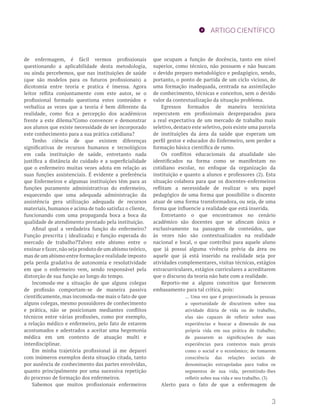 ARTIGO CIENTÍFICO
de enfermagem, é fácil vermos profissionais
questionando a aplicabilidade desta metodologia,
ou ainda percebemos, que nas instituições de saúde
(que são modelos para os futuros profissionais) a
dicotomia entre teoria e pratica é imensa. Agora
leitor reflita conjuntamente com este autor, se o
profissional formado questiona estes conteúdos e
verbaliza as vezes que a teoria é bem diferente da
realidade, como fica a percepção dos acadêmicos
frente a este dilema?Como convencer e demonstrar
aos alunos que existe necessidade de ser incorporado
este conhecimento para a sua prática cotidiana?
Tenho ciência de que existem diferenças
significativas de recursos humanos e tecnológicos
em cada instituição de saúde, entretanto nada
justifica a distância do cuidado e a superficialidade
que o enfermeiro muitas vezes adota em relação as
suas funções assistenciais. É evidente a preferência
que Enfermeiros e algumas instituições têm para as
funções puramente administrativas do enfermeiro,
esquecendo que uma adequada administração da
assistência gera utilização adequada de recursos
materiais, humanos e acima de tudo satisfaz o cliente,
funcionando com uma propaganda boca a boca da
qualidade de atendimento prestado pela instituição.
Afinal qual a verdadeira função do enfermeiro?
Função prescrita ( idealizada) e função esperada do
mercado de trabalho?Talvez este abismo entre o
ensinar e fazer,não seja produto de um abismo teórico,
mas de um abismo entre formação e realidade imposto
pela perda gradativa de autonomia e resolutividade
em que o enfermeiro vem, sendo responsável pela
distorção de sua função ao longo do tempo.
Incomoda-me a situação de que alguns colegas
de profissão comportam-se de maneira passiva
cientificamente, mas incomoda-me mais o fato de que
alguns colegas, mesmo possuidores de conhecimento
e prática, não se posicionam mediantes conflitos
técnicos entre várias profissões, como por exemplo,
a relação médico e enfermeiro, pelo fato de estarem
acostumados e adestrados a aceitar uma hegemonia
médica em um contexto de atuação multi e
interdisciplinar.
Em minha trajetória profissional já me deparei
com inúmeros exemplos desta situação citada, tanto
por ausência de conhecimento das partes envolvidas,
quanto principalmente por uma sucessiva repetição
do processo de formação dos enfermeiros.
Sabemos que muitos profissionais enfermeiros
que ocupam a função de docência, tanto em nível
superior, como técnico, não possuem e não buscam
o devido preparo metodológico e pedagógico, sendo,
portanto, o ponto de partida de um ciclo vicioso, de
uma formação inadequada, centrada na assimilação
de conhecimento, técnicas e conceitos, sem o devido
valor da contextualização da situação problema.
Egressos formados de maneira tecnicista
repercutem em profissionais despreparados para
a real expectativa de um mercado de trabalho mais
seletivo, destaco este seletivo, pois existe uma parcela
de instituições da área da saúde que esperam um
perfil gestor e educador do Enfermeiro, sem perder a
formação básica científica de rumo.
Os conflitos educacionais da atualidade são
identificados na forma como se manifestam no
cotidiano escolar, no enfoque da organização da
instituição e quanto a alunos e professores (2). Esta
situação colabora para que os docentes-enfermeiros
reflitam a necessidade de realizar o seu papel
pedagógico de uma forma que possibilite o discente
atuar de uma forma transformadora, ou seja, de uma
forma que influencie a realidade que está inserida.
Entretanto o que encontramos no cenário
acadêmico são docentes que se afincam única e
exclusivamente na passagem de conteúdos, que
às vezes não são contextualizados na realidade
nacional e local, o que contribui para aquele aluno
que já possui alguma vivência prévia da área ou
aquele que já está inserido na realidade seja por
atividades complementares, visitas técnicas, estágios
extracurriculares, estágios curriculares a acreditarem
que o discurso da teoria não bate com a realidade.
Reporto-me a alguns conceitos que fornecem
embasamento para tal crítica, pois:
... Uma vez que é proporcionada às pessoas
a oportunidade de discutirem sobre sua
atividade diária de vida ou de trabalho,
elas são capazes de refletir sobre suas
experiências e buscar a dimensão de sua
própria vida em sua prática de trabalho;
de passarem as significações de suas
experiências para contextos mais gerais
como o social e o econômico; de tomarem
consciência das relações sociais de
denominação extrapoladas para todos os
segmentos de sua vida, permitindo-lhes
refletir sobre sua vida e seu trabalho. (3)
Alerto para o fato de que a enfermagem de
3
 