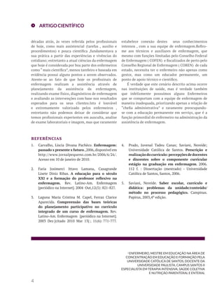 ARTIGOCIENTÍFICO
1.	 Carvalho, Líscia Divana Pachêco. Enfermagem:
passado x presente x futuro.,2006,disponível em
http://www.jornalpequeno.com.br/2006/6/26/.
Acesso em 10 de janeiro de 2010.
2.	 Faria Josimerci Ittavo Lamana, Casagrande
Lisete Diniz Ribas. A educação para o século
XXI e a formação do professor reflexivo na
enfermagem. Rev. Latino-Am. Enfermagem
[periódico na Internet]. 2004 Out,12(5): 821-827.
3.	 Laguna Maria Cristina M. Capel, Ferraz Clarice
Aparecida. Compreensão das bases teóricas
do planejamento participativo no currículo
integrado de um curso de enfermagem. Rev.
Latino-Am. Enfermagem [periódico na Internet].
2003 Dez [citado 2010 Mar 13] ; 11(6): 771-777.
4.	 Prado, Juvenal Tadeu Canas; Saviani, Nereide;
Universidade Católica de Santos. Prescrição e
realizaçãodocurrículo:percepçõesdedocentes
e discentes sobre o componente curricular
estágio na graduação em enfermagem. 2006.
112 f. : Dissertação (mestrado) - Universidade
Católica de Santos, Santos, 2006.
5.	 Saviani, Nereide. Saber escolar, currículo e
didática: problemas da unidade/conteúdo/
método no processo pedagógico. Campinas.
Papirus, 2003,4º edição.
REFERÊNCIAS
1 ENFERMEIRO, MESTRE EM EDUCAÇÃO NA ÁREA DE
CONCENTRAÇÃO EM EDUCAÇÃO E FORMAÇÃO PELA
UNIVERSIDADE CATÓLICA DE SANTOS, DOCENTE DA
UNIVERSIDADE PAULISTA, CAMPUS SANTOS II
ESPECIALISTA EM TERAPIA INTENSIVA, SAÚDE COLETIVA
E NUTRIÇÃO PARENTERAL E ENTERAL
4
décadas atrás, às vezes referida pelos profissionais
de hoje, como mais assistencial (tarefas , auxilio e
procedimentos) e pouca cientifica ,fundamentava a
sua prática a partir das experiências e vivências do
cotidiano; entretanto a atual ciências da enfermagem
que hoje é considerada por boa parte dos enfermeiros
como “ mais científica”, menos tarefeiro e baseada em
evidência possui alguns pontos a serem observados.
Atente-se ao fato de que hoje os profissinais de
enfermagem realizam a assistência através de
planejamento da assistência da enfermagem,
realizando exame físico, diagnósticos de enfermagem
e avaliando as intervenções com base nos resultados
esperados para os seus clientes.Isto é louvável
e extremamente valorizado pelos enfermeiros ,
entretanto não podemos deixar de considerar que
temos profissionais experientes em ausculta, analise
de exame laboratoriais e imagem, mas que raramente
estabelece conexão destes seus conhecimentos
intensos , com a sua equipe de enfermagem.Refiro-
me aos técnicos e auxiliares de enfermagem, que
mesmo com funções limitadas pelo Conselho Federal
de Enfermagem ( COFEN) e fiscalizados de perto pelo
Conselho Regional de Enfermagem ( COREN) de cada
estado, necessita ter o enfermeiro não apenas como
gestor, mas como um educador permanente, um
ponto de apoio técnico e cientifico.
É verdade que este cenário descrito acima ocorre
nas instituições de saúde, mas é verdade também
que infelizmente possuímos alguns Enfermeiros
que se comportam com a equipe de enfermagem de
maneira inadequada, priorizando apenas a relação de
“chefia administrativa” e raramente preocupando-
se com a educação permanente em serviço, que é a
função primordial do enfermeiro na administração da
assistência de enfermagem.
 