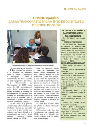 SEESP EM CAMPO
5
HOMOLOGAÇÕES:
GARANTIR O CORRETO PAGAMENTO DE DIREITOS É O
OBJETIVO DO SEESP
Ahomologação da rescisão
de contrato de trabalho
é o momento de orientação
entre as partes – empregado
e empregador – sobre o
cumprimento das leis e garantia
do efetivo pagamento de valores.
O Departamento de
Homologação do SEESP realiza
cerca de 400 homologações/
mês. Com atendimento em
horário agendado e gratuitas, as
homologações são também uma
maneira do profissional conhecer
um pouco a Entidade que o
representa e, quando necessário,
receber orientações jurídicas.
“Muitas vezes é o primeiro
contato do(a) enfermeiro(a) com o
Sindicato e temos que aproveitar
esse momento para mostrar que
estamos aqui para defende-lo e
representa-lo da melhor forma
possível”, comentou Péricles
Batista, diretor do SEESP.
Entre os destaques houve
o caso da enfermeira que
esteve como responsável do
setor cobrindo licença de outra
profissional. Durante esse período,
o seu salário foi equiparado ao
da responsável técnica licenciada,
porém, ao encerrar o período de
afastamento a remuneração foi
reduzida para o valor anterior. Ao
identificar que o prazo em que a
enfermeira permaneceu no cargo
foi superior a três meses (de
acordo com a Convenção Coletiva
de Trabalho), foi solicitado que a
empresa pagasse a diferença de
valores devida.
Se você tiver dúvidas sobre
os cálculos e valores, não hesite
em questionar.
Enfermeiro(a), exija que sua
homologação seja realizada pelo
SEESP, pois é a Entidade que
possui o direito legal de realizar
esse procedimento.
Homologadores do SEESP garantem o pagamento correto da rescisão
DOCUMENTOS NECESSÁRIOS
PARA HOMOLOGAÇÃO
TERMODERESCISÃO
Em 05 (cinco) vias, modelo
Oficial.
CARTADEPREPOSIÇÃO
Em 02 (duas) vias, endereçada
ao Sindicato e assinada pelo
responsável da Entidade (nome e
função). Deverá ser mencionados o
nome e nº da Carteira de Trabalho
do empregado, cuja rescisão está
sendo promovida e conter todo
os dados da instituição (nome,
Endereço e CNPJ).
DOCUMENTAÇÃONECESSÁRIA
Aviso prévio ou pedido de
demissão;
Exame Médico Demissional do
Empregado;
Informação da Caixa Econômica
Federal sobre o saldo rescisório –
Extrato do Fundo de Garantia por
Tempo de Serviço (FGTS);
Comprovante de depósito o
Fundo de Garantia por Tempo de
Serviço (FGTS) 50% e demostrativo
da GRRF;
Conectividade Social – Nº da
Chave de Identificação e Data de
Operação;
Guia para recebimento do
Seguro desemprego quando for o
caso;
Carteira de Trabalho (CTPS)
devidamente atualizada;
PPP (Perfil Profissiográfico
Previdenciário) e Carta de Referência
original para o enfermeiro;
Comprovante de pagamento
das verbas rescisórias com cópia
para o enfermeiro.
 