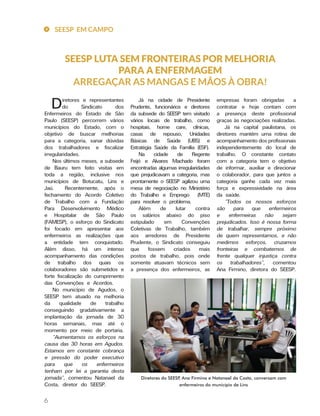 6
SEESP LUTA SEM FRONTEIRAS POR MELHORIA
PARA A ENFERMAGEM
ARREGAÇAR AS MANGAS E MÃOS À OBRA!
empresas foram obrigadas a
contratar e hoje contam com
a presença deste profissional
graças às negociações realizadas.
Já na capital paulistana, os
diretores mantém uma rotina de
acompanhamento dos profissionais
independentemente do local de
trabalho. O constante contato
com a categoria tem o objetivo
de informar, auxiliar e direcionar
o colaborador, para que juntos a
categoria ganhe cada vez mais
força e expressividade na área
da saúde.
“Todos os nossos esforços
são para que enfermeiros
e enfermeiras não sejam
prejudicados. Isso é nossa forma
de trabalhar, sempre próximo
de quem representamos, e não
medimos esforços, cruzamos
fronteiras e combatemos de
frente qualquer injustiça contra
os trabalhadores”, comentou
Ana Firmino, diretora do SEESP.
Já na cidade de Presidente
Prudente, funcionários e diretores
da subsede do SEESP tem visitado
vários locais de trabalho, como
hospitais, home care, clínicas,
casas de repouso, Unidades
Básicas de Saúde (UBS) e
Estratégia Saúde da Família (ESF).
Na cidade de Regente
Feijó e Alvares Machado foram
encontradas algumas irregularidades
que prejudicavam a categoria, mas
prontamente o SEESP agilizou uma
mesa de negociação no Ministério
do Trabalho e Emprego (MTE)
para resolver o problema.
Além de lutar contra
os salários abaixo do piso
estipulado em Convenções
Coletivas de Trabalho, também
aos arredores de Presidente
Prudente, o Sindicato conseguiu
que fossem criados mais
postos de trabalho, pois onde
somente atuavam técnicos sem
a presença dos enfermeiros, as
Diretores e representantes
do Sindicato dos
Enfermeiros do Estado de São
Paulo (SEESP) percorrem vários
municípios do Estado, com o
objetivo de buscar melhorias
para a categoria, sanar dúvidas
dos trabalhadores e fiscalizar
irregularidades.
Nos últimos meses, a subsede
de Bauru tem feito visitas em
toda a região, inclusive nos
municípios de Botucatu, Lins e
Jaú. Recentemente, após o
fechamento do Acordo Coletivo
de Trabalho com a Fundação
Para Desenvolvimento Médico
e Hospitalar de São Paulo
(FAMESP), o esforço do Sindicato
foi focado em apresentar aos
enfermeiros as realizações que
a entidade tem conquistado.
Além disso, há um intenso
acompanhamento das condições
de trabalho dos quais os
colaboradores são submetidos e
forte fiscalização do cumprimento
das Convenções e Acordos.
No município de Agudos, o
SEESP tem atuado na melhoria
da qualidade de trabalho
conseguindo gradativamente a
implantação da jornada de 30
horas semanais, mas até o
momento por meio de portaria.
“Aumentamos os esforços na
causa das 30 horas em Agudos.
Estamos em constante cobrança
e pressão do poder executivo
para que os enfermeiros
tenham por lei a garantia desta
jornada”, comentou Natanael da
Costa, diretor do SEESP.
Diretores do SEESP, Ana Firmino e Natanael da Costa, conversam com
enfermeiros do município de Lins
SEESP EM CAMPO
 