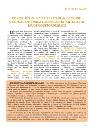 9
CONSELHOS MUNICIPAIS E ESTADUAL DE SAÚDE:
SEESP GARANTE VAGA E ACOMPANHA POLÍTICAS DE
SAÚDE NO SETOR PÚBLICO
apresentados por Uip.
“Nós pontuamos a necessidade
urgente de um olhar para a
Santa Casa de São Paulo que
em decorrência da crise financeira
tem impactado as centenas de
trabalhadores e a sociedade”,
comentou Ana Firmino.
CONSELHO MUNICIPAL
DE SAÚDE DE BAURU: o
SEESP também possui vaga no
Conselho Municipal de Saúde
de Bauru e, em março, garantiu
representação na Comissão
Intersetorial de Saúde do
Trabalhador (CIST) compondo o
grupo de movimentos sindicais.
“Seremos a representação
do CMS Bauru nesse espaço
tão importante de discussão de
estratégias e ações para garantir
a saúde dos enfermeiros”, citou
Natanael Costa, diretor em Bauru.
encaminhamentos para o Programa
Municipal DST/AIDS, a organização
da 18ª Conferência Municipal
de Saúde de São Paulo – que
acontecerá de 11 a 13 de junho
-, as apresentações das Redes de
Atenção à Saúde (Rede Cegonha,
Rede de Saúde Mental, Rede
da Pessoa com Deficiência e
Linha de Cuidados do Sobrepeso
e Obesidade), os contratos de
gestão, entre outros assuntos.
CONSELHO ESTADUAL DE
SAÚDE DE SÃO PAULO: no
CESSP, o secretário doutor David
Uip destacou que o próximo
período terá grandes impactos por
conta da crise hídrica e energética,
porém, não pretende suspender
nenhum investimento no setor. A
implantação da Controladoria da
Secretaria de Estado da Saúde
também foi um dos projetos
OSindicato dos Enfermeiros
do Estado de São Paulo
(SEESP) sempre busca acompanhar
as ações no setor público
para garantir a manutenção e,
principalmente, ampliação dos
direitos da categoria. Assim
como a melhoria do setor saúde
como um todo.
Atualmente, o SEESP possui uma
vaga no grupo de Trabalhadores
de Saúde do Conselho Municipal
de Saúde de São Paulo (CMSSP)
tendo como representante a diretora
Anuska Schneider, e também está
no Conselho Estadual de Saúde
(CESSP), com representação no
mesmo eixo da diretora Ana
Firmino.
CONSELHO MUNICIPAL
DE SAÚDE DE SÃO PAULO:
com reuniões mensais, o
CMSSP deliberou em 2015 os
CONFERÊNCIA NACIONAL DE SAÚDE - Em 2015, acontecerão as Conferências Municipais
e Estaduais de Saúde que deliberarão os pontos a serem apresentados na 15ª Conferência Nacional
de Saúde que acontecerá de 1 a 4 de dezembro com o tema “Saúde Pública de Qualidade para
Cuidar Bem das Pessoas” e eixo “Direito do Povo Brasileiro”.
As etapas que encaminham à conferência nacional é uma forma de garantir a participação de
diversos segmentos e visam propor estratégias e diretrizes para a construção de políticas públicas
em âmbitos municipais, estaduais e nacional.
A 7ª Conferência Estadual de Saúde de São Paulo (7ª CES-SP), prevista para acontecer de 22 a
24 de julho, terá os seguintes eixos temáticos: Direito à Saúde, Garantia de Acesso e Atenção de
Qualidade; Participação Social; Valorização do Trabalho e da Educação em Saúde; Financiamento do
SUS e Relação Público-Privado; Informação, Educação e Política de Comunicação do SUS; Ciência,
Tecnologia e Inovação no SUS e Reformas Democráticas e Populares do Estado.
Durante as etapas municipais e regionais serão eleitos os delegados que participarão da etapa
estadual e, posteriormente, da nacional.
“É um processo de muita discussão, entendimento do cenário atual e planos para colocar em
prática nos próximos anos (as Conferência Nacional de Saúde acontece a cada quatro anos). A
participação das entidades representativas, dos trabalhadores e da sociedade é essencial para que
esse trabalho seja construído com a visão de cada bancada”, citou Anuska Schneider.
SEESP EM CAMPO
 